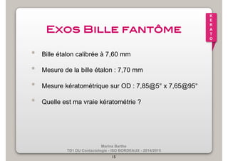 Marina Barthe 
TD1 DU Contactologie - ISO BORDEAUX - 2014/2015 
15 
K 
E 
R 
A 
T 
O 
Exos Bille fantôme! 
• Bille étalon calibrée à 7,60 mm 
• Mesure de la bille étalon : 7,70 mm 
• Mesure kératométrique sur OD : 7,85@5° x 7,65@95° 
• Quelle est ma vraie kératométrie ? 
 