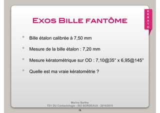 Marina Barthe 
TD1 DU Contactologie - ISO BORDEAUX - 2014/2015 
16 
K 
E 
R 
A 
T 
O 
Exos Bille fantôme! 
• Bille étalon calibrée à 7,50 mm 
• Mesure de la bille étalon : 7,20 mm 
• Mesure kératométrique sur OD : 7,10@35° x 6,95@145° 
• Quelle est ma vraie kératométrie ? 
 