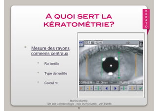 Marina Barthe 
TD1 DU Contactologie - ISO BORDEAUX - 2014/2015 
2 
K 
E 
R 
A 
T 
O 
A quoi sert la 
kératométrie?! 
• Mesure des rayons 
corneens centraux 
• Ro lentille 
• Type de lentille 
• Calcul rc 
 