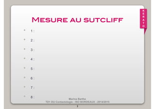 Marina Barthe 
TD1 DU Contactologie - ISO BORDEAUX - 2014/2015 
3 
K 
E 
R 
A 
T 
O 
Mesure au sutcliff! 
• 1 : 
• 2 : 
• 3 : 
• 4 : 
• 5 : 
• 6 : 
• 7 : 
• 8 : 
 