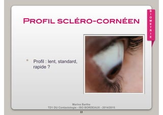 Marina Barthe 
TD1 DU Contactologie - ISO BORDEAUX - 2014/2015 
33 
B 
I 
O 
M 
E 
T 
R 
I 
E 
Profil scléro-cornéen! 
• Profil : lent, standard, 
rapide ? 
 