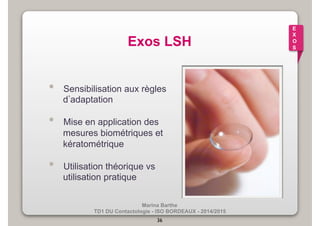 E 
X 
O 
S Exos LSH 
• Sensibilisation aux règles 
d’adaptation 
• Mise en application des 
mesures biométriques et 
kératométrique 
• Utilisation théorique vs 
Marina Barthe 
TD1 DU Contactologie - ISO BORDEAUX - 2014/2015 
36 
utilisation pratique 
 