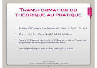 Marina Barthe 
TD1 DU Contactologie - ISO BORDEAUX - 2014/2015 
42 
E 
X 
O 
S 
Transformation du 
théorique au pratique! 
• ∅LSHSph = ∅Cornéen + 2mmExemple : OD: 7,80/0° x 7,70/90° ; ∅c: 11,5 
• ∅Lsh = 11,5 + 2 = 13,5mm ; Ro=K+0,6=7,8+0,6=8,40mm 
• Comme ∅13,5mm est très proche de ∅14mm, je choisis un ∅14mm, qui 
me permettra de choisir plus facilement une lentille 
• Suivre règle adaptation avec ∅14mm -> Ro = K + 0,8 = 8,6 
 