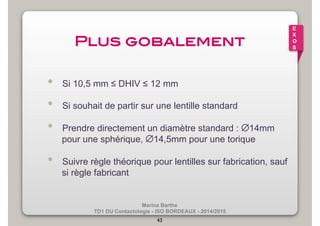 E 
X 
O 
S Plus gobalement! 
• Si 10,5 mm ≤ DHIV ≤ 12 mm 
• Si souhait de partir sur une lentille standard 
• Prendre directement un diamètre standard : ∅14mm 
pour une sphérique, ∅14,5mm pour une torique 
• Suivre règle théorique pour lentilles sur fabrication, sauf 
Marina Barthe 
TD1 DU Contactologie - ISO BORDEAUX - 2014/2015 
43 
si règle fabricant 
 
