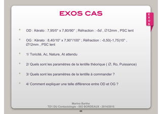 exos cas! 
• OD : Kérato : 7,95/0° x 7,80/90° ; Réfraction : -5ɗ , ∅12mm , PSC lent 
• OG : Kérato : 8,40/10° x 7,90°/100° ; Réfraction : -0,50(-1,75)10° , 
∅12mm , PSC lent 
• 1/ Toricité, Ac, Nature, At attendu 
• 2/ Quels sont les paramètres de la lentille théorique ( ∅, Ro, Puissance) 
• 3/ Quels sont les paramètres de la lentille à commander ? 
• 4/ Comment expliquer une telle différence entre OD et OG ? 
Marina Barthe 
TD1 DU Contactologie - ISO BORDEAUX - 2014/2015 
44 
E 
X 
O 
S 
 