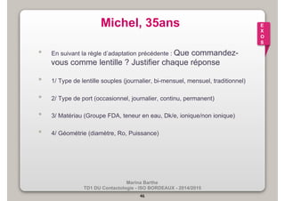 Michel, 35ans 
• En suivant la règle d’adaptation précédente : Que commandez-vous 
comme lentille ? Justifier chaque réponse 
• 1/ Type de lentille souples (journalier, bi-mensuel, mensuel, traditionnel) 
• 2/ Type de port (occasionnel, journalier, continu, permanent) 
• 3/ Matériau (Groupe FDA, teneur en eau, Dk/e, ionique/non ionique) 
• 4/ Géométrie (diamètre, Ro, Puissance) 
Marina Barthe 
TD1 DU Contactologie - ISO BORDEAUX - 2014/2015 
46 
E 
X 
O 
S 
 