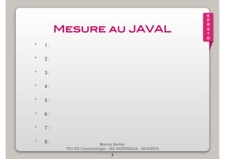 Marina Barthe 
TD1 DU Contactologie - ISO BORDEAUX - 2014/2015 
5 
K 
E 
R 
A 
T 
O 
Mesure au JAVAL! 
• 1 : 
• 2 : 
• 3 : 
• 4 : 
• 5 : 
• 6 : 
• 7 : 
• 8 : 
 