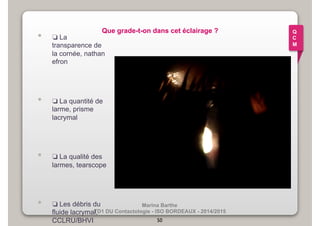 Que grade-t-on dans cet éclairage ? • ❏ La 
Marina Barthe 
transparence de 
la cornée, nathan 
efron 
• ❏ La quantité de 
TD1 DU Contactologie - ISO BORDEAUX - 2014/2015 
larme, prisme 
lacrymal 
• ❏ La qualité des 
larmes, tearscope 
• ❏ Les débris du 
fluide lacrymal, 
CCLRU/BHVI 50 
Q 
C 
M 
 