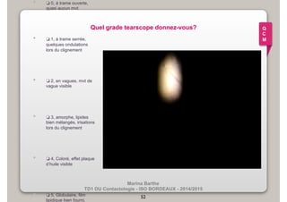 Quel grade tearscope donnez-vous? 
Marina Barthe 
• ❏ 0, à trame ouverte, 
TD1 DU Contactologie - ISO BORDEAUX - 2014/2015 
quasi aucun mvt 
• ❏ 1, à trame serrée, 
quelques ondulations 
lors du clignement 
• ❏ 2, en vagues, mvt de 
vague visible 
• ❏ 3, amorphe, lipides 
bien mélangés, irisations 
lors du clignement 
• ❏ 4, Coloré, effet plaque 
d’huile visible 
• ❏ 5, Globulaire, film 
lipidique bien fourni, 
52 
Q 
C 
M 
 