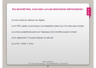 En biométrie, cochez la/les bonne(s) réponse(s) :! 
❏ Il est inutile de nettoyer les réglets 
❏ Un PSC rapide va provoquer une adaptation plate si je n’en tiens pas compte 
❏ Le tonus palpébral jouera sur l’épaisseur de la lentille souple à choisir 
❏ Un clignement >7s peut indiquer un oeil sec 
Marina Barthe 
❏ Le ∅c = DHIV + 2mm 
TD1 DU Contactologie - ISO BORDEAUX - 2014/2015 
55 
Q 
C 
M 
 