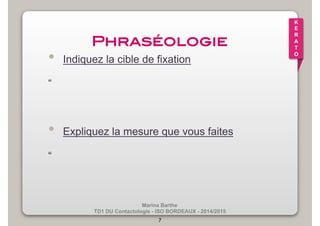 Marina Barthe 
TD1 DU Contactologie - ISO BORDEAUX - 2014/2015 
7 
K 
E 
R 
A 
T 
O 
Phraséologie! 
• Indiquez la cible de fixation 
“ 
• Expliquez la mesure que vous faites 
“ 
 