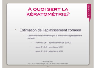 Marina Barthe 
TD1 DU Contactologie - ISO BORDEAUX - 2014/2015 
8 
K 
E 
R 
A 
T 
O 
A quoi sert la 
kératométrie?! 
• Estimation de l’aplatissement corneen 
• Déduction de l’excentricité par la mesure de l’aplatissement 
corneen 
• Norme à 25° : aplatissement de 20/100 
• rappel : E < 0,45 : serrer lrpo de 5/100 
• rappel : E > 0,55 : aplatir lrpo de 5/100 
 