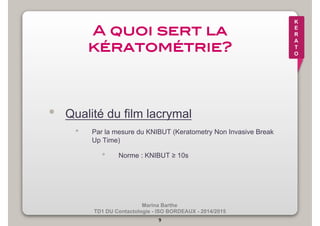 Marina Barthe 
TD1 DU Contactologie - ISO BORDEAUX - 2014/2015 
9 
K 
E 
R 
A 
T 
O 
A quoi sert la 
kératométrie?! 
• Qualité du film lacrymal 
• Par la mesure du KNIBUT (Keratometry Non Invasive Break 
Up Time) 
• Norme : KNIBUT ≥ 10s 
 