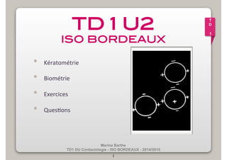 TD 1 U2! 
ISO BORDEAUX! 
Marina Barthe 
• Kératométrie 
• Biométrie 
• Exercices 
• Ques2ons 
TD1 DU Contactologie - ISO BORDEAUX - 2014/2015 
1 
T 
D 
1 
 