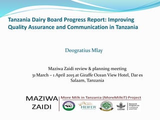 Tanzania Dairy Board Progress Report: Improving
Quality Assurance and Communication in Tanzania
Deogratius Mlay
Maziwa Zaidi review & planning meeting
31 March – 1 April 2015 at Giraffe Ocean View Hotel, Dar es
Salaam, Tanzania
 