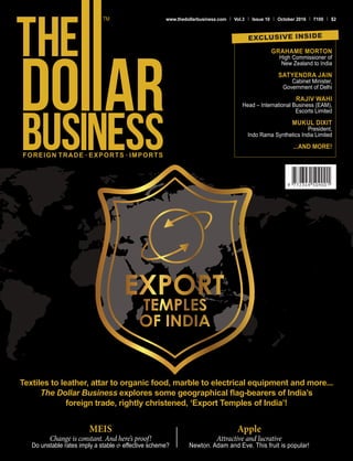 FOREIGN TRADE . EXPORTS . IMPORTS
www.thedollarbusiness.com Vol.3 Issue 10 October 2016 100 $2
Textiles to leather, attar to organic food, marble to electrical equipment and more...
The Dollar Business explores some geographical flag-bearers of India’s
foreign trade, rightly christened, ‘Export Temples of India’!
GRAHAME MORTON
High Commissioner of
New Zealand to India
SATYENDRA JAIN
Cabinet Minister,
Government of Delhi
RAJIV WAHI
Head – International Business (EAM),
Escorts Limited
MUKUL DIXIT
President,
Indo Rama Synthetics India Limited
...AND MORE!
EXCLUSIVE INSIDE
MEIS
Change is constant. And here’s proof!
Do unstable rates imply a stable & effective scheme?
Apple
Attractive and lucrative
Newton. Adam and Eve. This fruit is popular!
 