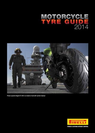 POWER IS NOTHING WITHOUT CONTROL
MOTORCYCLE
TYRE GUIDE
2014
MOTORCYCLETYREGUIDE2014 Press Launch Angel GT 2013: on deck of aircraft carrier Cavour
POWER IS NOTHING WITHOUT CONTROL
Follow Pirelli Moto on:
 