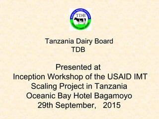 Tanzania Dairy Board
TDB
Presented at
Inception Workshop of the USAID IMT
Scaling Project in Tanzania
Oceanic Bay Hotel Bagamoyo
29th September, 2015
 