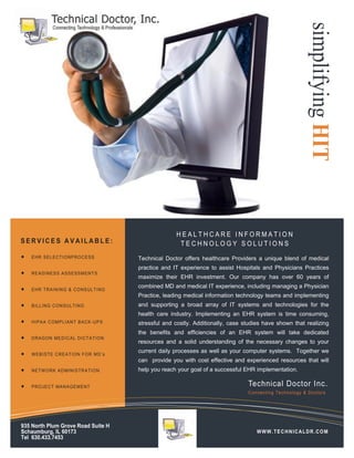 simplifying HIT
                                                       HEALTHCARE INFORMATION
SERVICES AVAILABLE:                                     TECHNOLOGY SOLUTIONS
   EHR SEL ECT I ONPROC ESS            Technical Doctor offers healthcare Providers a unique blend of medical
                                         practice and IT experience to assist Hospitals and Physicians Practices
   READINE SS A SSESS MENT S
                                         maximize their EHR investment. Our company has over 60 years of
                                         combined MD and medical IT experience, including managing a Physician
   EHR TR AIN ING & CONSUL TING
                                         Practice, leading medical information technology teams and implementing
   BILL ING CON S ULTIN G              and supporting a broad array of IT systems and technologies for the
                                         health care industry. Implementing an EHR system is time consuming,
   HIPAA C OMPL I ANT BACK -UP S       stressful and costly. Additionally, case studies have shown that realizing
                                         the benefits and efficiencies of an EHR system will take dedicated
   DRAGON MED I CAL DIC TA TION
                                         resources and a solid understanding of the necessary changes to your
                                         current daily processes as well as your computer systems. Together we
   WEB IS TE CR E AT ION F OR M D’ s
                                         can provide you with cost effective and experienced resources that will
   NETW ORK AD MINISTRA TION           help you reach your goal of a successful EHR implementation.

   PROJEC T MAN AGEM ENT                                                         Technical Doctor Inc.
                                                                                   Connecting Te chnology & Do ctors




935 North Plum Grove Road Suite H
Schaumburg, IL 60173                                                                   WWW.TECHNICALDR.COM
Tel 630.433.7453
 
