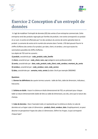 Exercice 2 Conception d’un entrepôt de
données
Il s’agit de modéliser l’entrepôt de données (ED) des ventes d’une entreprise commerciale. Cette
entreprise vend des produits regroupés par familles de produits. Une vente correspond à un produit
et un seul ; la vente est effectuée par l’un des vendeurs du
produit. La semaine de vente est le numéro de semaine dans l’année. L’ED doit pouvoir fournir le
chiffre d’affaires des ventes d’un produit, par date, client, et vendeur, ainsi que toutes les
sommations possibles de chiffre d’affaires.
Les objets de l’ED sont les suivants :
1) produit, caractérisé par : code_produit, code_famille
2) client, caractérisé par : code_client, nom, csp
3) vente, caractérisée par : date, code_produit, code_
4) vendeur, caractérisé par : code_vendeur, nom, code_service
5) date, caractérisée par : semaine, mois, année
Questions
1. Donner les définitions des quatre termes suivants
hiérarchie.
2. Schéma en étoile : tracer le schéma en étoile dimensionnel de l’ED, en précisant pour chaque
table sa nature dimensionnelle (table de faits ou table de dimension), ses clés, ainsi que la na
champs.
3. Cube de données : Dans l’exemple traité, et représenté par le schéma en étoile, le cube de
données est un hyper cube à 4 dimensions :
dessiner en perspective 4 types de cubes à 3
chaque type?
2 Conception d’un entrepôt de
Il s’agit de modéliser l’entrepôt de données (ED) des ventes d’une entreprise commerciale. Cette
entreprise vend des produits regroupés par familles de produits. Une vente correspond à un produit
et un seul ; la vente est effectuée par l’un des vendeurs du service de vente spécialisé dans le
produit. La semaine de vente est le numéro de semaine dans l’année. L’ED doit pouvoir fournir le
chiffre d’affaires des ventes d’un produit, par date, client, et vendeur, ainsi que toutes les
ffre d’affaires.
Les objets de l’ED sont les suivants :
code_produit, code_famille
code_client, nom, csp (catégorie socio-professionnelle)
date, code_produit, code_client, code_vendeur, montant_de_vente
code_vendeur, nom, code_service
semaine, mois, année (la date s’écrit par exemple 20020402
des quatre termes suivants : table de faits, table de dimension, indicateur,
: tracer le schéma en étoile dimensionnel de l’ED, en précisant pour chaque
table sa nature dimensionnelle (table de faits ou table de dimension), ses clés, ainsi que la na
: Dans l’exemple traité, et représenté par le schéma en étoile, le cube de
données est un hyper cube à 4 dimensions : produit, client, vendeur, date. Graphiquement, on peut
dessiner en perspective 4 types de cubes à 3 dimensions. Définir les 4 types. à quoi correspond
4
2 Conception d’un entrepôt de
Il s’agit de modéliser l’entrepôt de données (ED) des ventes d’une entreprise commerciale. Cette
entreprise vend des produits regroupés par familles de produits. Une vente correspond à un produit
service de vente spécialisé dans le
produit. La semaine de vente est le numéro de semaine dans l’année. L’ED doit pouvoir fournir le
chiffre d’affaires des ventes d’un produit, par date, client, et vendeur, ainsi que toutes les
professionnelle)
client, code_vendeur, montant_de_vente
(la date s’écrit par exemple 20020402
: table de faits, table de dimension, indicateur,
: tracer le schéma en étoile dimensionnel de l’ED, en précisant pour chaque
table sa nature dimensionnelle (table de faits ou table de dimension), ses clés, ainsi que la nature des
: Dans l’exemple traité, et représenté par le schéma en étoile, le cube de
Graphiquement, on peut
dimensions. Définir les 4 types. à quoi correspond
 