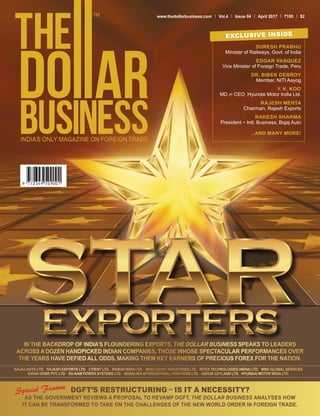 www.thedollarbusiness.com Vol.4 Issue 04 April 2017 100 $2
EXCLUSIVE INSIDE
SURESH PRABHU
Minister of Railways, Govt. of India
EDGAR VASQUEZ
Vice Minister of Foreign Trade, Peru
DR. BIBEK DEBROY
Member, NITI Aayog
Y. K. KOO
MD & CEO, Hyundai Motor India Ltd.
RAJESH MEHTA
Chairman, Rajesh Exports
RAKESH SHARMA
President − Intl. Business, Bajaj Auto
...AND MANY MORE!
IN THE BACKDROP OF INDIA’S FLOUNDERING EXPORTS, THE DOLLAR BUSINESS SPEAKS TO LEADERS
ACROSS A DOZEN HANDPICKED INDIAN COMPANIES, THOSE WHOSE SPECTACULAR PERFORMANCES OVER
THE YEARS HAVE DEFIED ALL ODDS, MAKING THEM KEY EARNERS OF PRECIOUS FOREX FOR THE NATION.
BAJAJ AUTO LTD. I RAJESH EXPORTS LTD. I CYIENT LTD. I DABUR INDIA LTD. I INDO COUNT INDUSTRIES LTD. I INTEX TECHNOLOGIES (INDIA) LTD. I WNS GLOBAL SERVICES
KIRAN GEMS PVT. LTD. I SU-KAM POWER SYSTEMS LTD. I SONALIKA INTERNATIONAL TRACTORS LTD. I ASHOK LEYLAND LTD. I HYUNDAI MOTOR INDIA LTD.
DGFT’S RESTRUCTURING – IS IT A NECESSITY?
AS THE GOVERNMENT REVIEWS A PROPOSAL TO REVAMP DGFT, THE DOLLAR BUSINESS ANALYSES HOW
IT CAN BE TRANSFORMED TO TAKE ON THE CHALLENGES OF THE NEW WORLD ORDER IN FOREIGN TRADE.
 