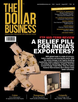 www.thedollarbusiness.com Vol.4 Issue 08 August 2017 100 $2
With global trade in a state of concern,
India’s exporters are braving the storm. With
the recent change in tax regime doubling
headaches, India’s exports brand ambassadors
are waiting for something, anything, from the
revised Foreign Trade Policy. They do realise
however that revisions don’t always imply
better outcomes.
FTP MID-TERM REVIEW
A RELIEF PILL
FOR INDIA’S
EXPORTERS?
MANSUKH LAL MANDAVIYA
Minister of State for Road
Transport and Highways, Shipping,
Chemicals and Fertilisers, GoI
H.E. TOVAR DA SILVA NUNES
Ambassador of Brazil to India
NEERAJ KANWAR
Vice Chairman & Managing Director,
Apollo Tyres Ltd.
SUDHIR HASIJA
Chairman, Karbonn Mobiles
DEVENDRA KUMAR SINGH
Chairman, APEDA
...AND MANY MORE!
EXCLUSIVE INTERVIEWS
Cotton
It is a volume game
An opportune time to start imports
Pomegranate
The new king of fruits
Health benefits are driving exports
Eximpedia
Trust & Foreign Trade
High credibility = More business
 