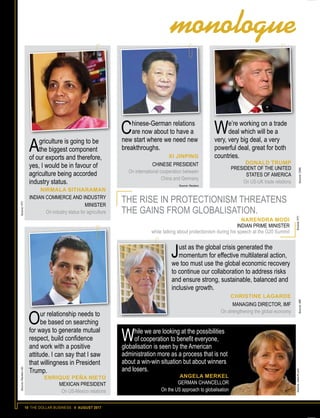 10 THE DOLLAR BUSINESS II AUGUST 2017
Agriculture is going to be
the biggest component
of our exports and therefore,
yes, I would be in favour of
agriculture being accorded
industry status.
NIRMALA SITHARAMAN
INDIAN COMMERCE AND INDUSTRY
MINISTER
On industry status for agriculture
Chinese-German relations
are now about to have a
new start where we need new
breakthroughs.
XI JINPING
CHINESE PRESIDENT
On international cooperation between
China and Germany
Source: Reuters
THE RISE IN PROTECTIONISM THREATENS
THE GAINS FROM GLOBALISATION.
NARENDRA MODI
INDIAN PRIME MINISTER
while talking about protectionism during his speech at the G20 Summit
Source:ReutersUKSource:PTI
We’re working on a trade
deal which will be a
very, very big deal, a very
powerful deal, great for both
countries.
DONALD TRUMP
PRESIDENT OF THE UNITED
STATES OF AMERICA
On US-UK trade relations
Our relationship needs to
be based on searching
for ways to generate mutual
respect, build confidence
and work with a positive
attitude. I can say that I saw
that willingness in President
Trump.
ENRIQUE PEÑA NIETO
MEXICAN PRESIDENT
On US-Mexico relations
While we are looking at the possibilities
of cooperation to benefit everyone,
globalisation is seen by the American
administration more as a process that is not
about a win-win situation but about winners
and losers.
ANGELA MERKEL
GERMAN CHANCELLOR
On the US approach to globalisation
Source:www.ft.comSource:PTI
Source:CNNSource:IMF
Just as the global crisis generated the
momentum for effective multilateral action,
we too must use the global economic recovery
to continue our collaboration to address risks
and ensure strong, sustainable, balanced and
inclusive growth.
CHRISTINE LAGARDE
MANAGING DIRECTOR, IMF
On strengthening the global economy
monologue
 