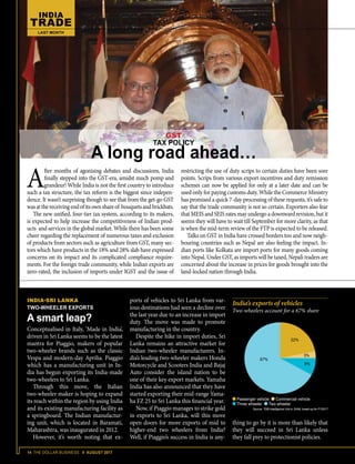 14 THE DOLLAR BUSINESS II AUGUST 2017
INDIA
TRADE
LAST MONTH
A
fter months of agonising debates and discussions, India
finally stepped into the GST-era, amidst much pomp and
grandeur! While India is not the first country to introduce
such a tax structure, the tax reform is the biggest since indepen-
dence. It wasn’t surprising though to see that from the get-go GST
wasatthereceivingendofitsownshareof bouquetsandbrickbats.
The new unified, four-tier tax system, according to its makers,
is expected to help increase the competitiveness of Indian prod-
ucts and services in the global market. While there has been some
cheer regarding the replacement of numerous taxes and exclusion
of products from sectors such as agriculture from GST, many sec-
tors which have products in the 18% and 28% slab have expressed
concerns on its impact and its complicated compliance require-
ments. For the foreign trade community, while Indian exports are
zero-rated, the inclusion of imports under IGST and the issue of
restricting the use of duty scrips to certain duties have been sore
points. Scrips from various export incentives and duty remission
schemes can now be applied for only at a later date and can be
used only for paying customs duty. While the Commerce Ministry
has promised a quick 7-day processing of these requests, it’s safe to
say that the trade community is not so certain. Exporters also fear
that MEIS and SEIS rates may undergo a downward revision, but it
seems they will have to wait till September for more clarity, as that
is when the mid-term review of the FTP is expected to be released.
Talks on GST in India have crossed borders too and now neigh-
bouring countries such as Nepal are also feeling the impact. In-
dian ports like Kolkata are import ports for many goods coming
into Nepal. Under GST, as imports will be taxed, Nepali traders are
concerned about the increase in prices for goods brought into the
land-locked nation through India.
ports of vehicles to Sri Lanka from var-
ious destinations had seen a decline over
the last year due to an increase in import
duty. The move was made to promote
manufacturing in the country.
Despite the hike in import duties, Sri
Lanka remains an attractive market for
Indian two-wheeler manufacturers. In-
dia’s leading two-wheeler makers Honda
Motorcycle and Scooters India and Bajaj
Auto consider the island nation to be
one of their key export markets. Yamaha
India has also announced that they have
started exporting their mid-range Yama-
ha FZ 25 to Sri Lanka this financial year.
Now, if Piaggio manages to strike gold
in exports to Sri Lanka, will this move
open doors for more exports of mid to
higher-end two wheelers from India?
Well, if Piaggio’s success in India is any-
India’s exports of vehicles
Two-wheelers account for a 67% share
Passenger vehicle Commercial vehicle
Three wheeler Two wheeler
Source: TDB Intelligence Unit & SIAM; break-up for FY2017
67%
22%
3%
8%
thing to go by it is more than likely that
they will succeed in Sri Lanka unless
they fall prey to protectionist policies.
GST
TAX POLICY
A long road ahead…
INDIA-SRI LANKA
TWO-WHEELER EXPORTS
A smart leap?
Conceptualised in Italy, ‘Made in India’,
driven in Sri Lanka seems to be the latest
mantra for Piaggio, makers of popular
two-wheeler brands such as the classic
Vespa and modern-day Aprilia. Piaggio
which has a manufacturing unit in In-
dia has begun exporting its India-made
two-wheelers to Sri Lanka.
Through this move, the Italian
two-wheeler maker is hoping to expand
its reach within the region by using India
and its existing manufacturing facility as
a springboard. The Indian manufactur-
ing unit, which is located in Baramati,
Maharashtra, was inaugurated in 2012.
However, it’s worth noting that ex-
 