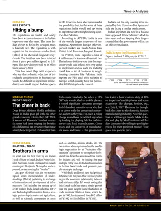 News & Analyses
AUGUST 2017 II THE DOLLAR BUSINESS 15
In what was the first visit by an Indian
Head of State to Israel, Indian Prime Min-
ister Narendra Modi embraced his Israeli
counterpart Benjamin Netanyahu and ex-
pressed joy on meeting his “brother”.
As a part of Modi’s visit, the two nations
signed seven memorandum of under-
standings (MoUs) pertaining to exchange
of information and development of infra-
structure. This includes the setting up of
a $40-million India-Israel Industrial R&D
and Technological Innovation Fund, a stra-
tegic partnership in water and agriculture,
as well as scientific cooperation in areas
such as satellites, atomic clocks, etc. The
two nations also emphasised on the need to
begin negotiations for an “Protection of In-
vestment” agreement to strengthen the bi-
lateral ties. Israel has also eased visa norms
for Indians and will be issuing five-year
multiple entry visas to Indian businessmen
to further boost trade and promote peo-
ple-to-people exchange
While India and Israel have had political
differences in the past, this visit is expected
to give the economic relationship between
both nations a fillip. It’s worth noting that
Indo-Israel trade has seen a steady growth
over the years despite some fluctuation in
trade numbers. Bilateral trade, which be-
gan in 1992, has increased from $0.2 billion
in FY1992 to $5.02 billion in FY2017.
INDIA-ISRAEL
BILATERAL TRADE
Brothers in arms
MOBILE PHONE
IMPORT POLICY
The cheer is back
Does Prime Minister Modi’s ambitious
‘Make in India’ plan gel with his other
grand economic reform, the GST? Well,
it seems so! Domestic handset manu-
facturers had been reaping the benefits
of a differential tax structure that made
smartphone imports 11.5% costlier than
India-made handsets. So when a 12%
GSTratewasdecidedonmobilephones,
it raised significant concerns amongst
India’s handset manufacturers who had
a sit down with the concerned authori-
ties earlier in the year. For, such a policy
change would have benefitted importers
by leveling the playing field for both im-
porters and local manufacturers. Come
today, and the concerns of manufactur-
ers seem addressed – the government
INDIA-EU
RICE EXPORTS
Hitting a bump
EU regulations on health and safety
have been a constant concern for Indian
exporters over the years. The latest In-
dian export to be hit by stringent rules
is basmati rice. The regulation is with
regards to the maximum residue limit
(MRL) of the chemical fungicide tricy-
clazole. The limit has now been reduced
from 1 parts per million (ppm) to 0.01
ppm. This new directive will be in effect
from January 2018.
This has raised flags with exporters
who say that a drastic reduction of tri-
cyclazole concentration in basmati rice
would be difficult to implement imme-
diately and could impact India’s exports
News & Analyses
India’s exports of basmati rice
Exports declined 7.35% y-o-y in FY2017
6
5
4
3
2
1
0
FY13 FY14 FY15 FY16 FY17
Source: TDB Intelligence Unit and Ministry of Commerce,GoI;
HS Code: 10063020; figures in $ billion
has levied a basic customs duty of 10%
on imports of mobile phones and some
accessories like charger, headset, etc.,
w.e.f. July 1, 2017. The move has brought
back the cheer to the domestic handset
manufacturing industry. Now the ques-
tion is: will foreign brands ‘Make in In-
dia’ and play by Modi’s rules or will In-
dian consumers be willing to pay higher
prices for their preferred brands? Your
guess is as good as ours.
to EU. Concerns have also been raised at
the possibility that, in the wake of these
regulations, India would end up losing
its export market to neighbouring coun-
tries like Pakistan.
According to APEDA, India is one
of the world’s largest exporters of bas-
mati rice. Apart from Europe, other im-
portant markets are Saudi Arabia, Iran,
United Arab Emirates, Iraq and Kuwait.
In FY2017, India exported a total of
4 million metric tonnes of basmati rice.
The industry insiders state that the regu-
lation would take at least two crop cycles
to implement and as such the industry
could lose a lot of business to neigh-
bouring countries like Pakistan. India
exports the PB1 and 1401 varieties to
Europe, which usually have the permis-
sible 0.03% tricyclazole content.
India is not the only country to be im-
pacted by this. Countries like Spain and
Italy are facing a similar predicament.
Indian exporters are now in a fix and
have appealed Prime Minister Modi to
intervene and are keeping their fingers
crossed that the government will act as
an effective mediator.
 