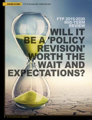 16 THE DOLLAR BUSINESS II AUGUST 2017
COVER STORY FTP 2015-2020 MID-TERM REVIEW
FTP 2015-2020
MID-TERM
REVIEW
WILL IT
BE A 'POLICY
REVISION'
WORTH THE
WAIT AND
EXPECTATIONS?
 