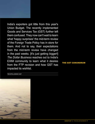AUGUST 2017 II THE DOLLAR BUSINESS 17
TDB INTELLIGENCE UNIT
India's exporters got little from this year's
Union Budget. The recently implemented
Goods and Services Tax (GST) further left
them confused. They now can't wait to learn
what 'happy surprises' the mid-term review
of the Foreign Trade Policy has in store for
them. And not to say, their expectations
from the mid-term review have changed
in the past weeks. [It's just getting bigger!]
The Dollar Business reaches out to India's
EXIM community to learn what it desires
from the FTP revision and how GST has
impacted its wishlist.
T
he good news is that over
the last few months, ex-
ports from India are on
the rise. The not so good
news is that while exports
moved up y-o-y by 5.33% to $276.28 bil-
lion in FY2017, it is still way below the
$314 billion mark touched in FY2014
and a far cry from the $900 billion target
that FTP 2015-2020 had set for FY2020.
While there is no doubt that the For-
eign Trade Policy (FTP) 2015-2020 went
a long way in simplifying procedures
and improving ease of doing business, its
impact on the growth of India's exports
has been at best limited. And the govern-
ment, not blind to this fact, is presently
undertaking a midterm review of FTP,
which, following deliberations with all
stakeholders, is expected to be unveiled
in September this year. And high time
too! Between the beginning of the delib-
erations on the review and now, the 'big-
gest tax reform' in India – the Goods and
Services Tax (GST) – was implemented
on July 1, 2017. And it brought forth
many new challenges for the exporters.
So much so that when The Dollar Busi-
ness questioned exporters on issues
even unrelated to the new tax regime,
they replied saying most of their pres-
ent challenges emanate from the GST
and more than anything else, that is
what they want addressed in the review.
Sure there are other long pending de-
mands related to Advanced Authorisa-
tion Scheme, changes to SION and the
usual suspects like increasing the rates of
incentives and remissions, but challenges
that have arisen due to the GST seem to
be bothering exporters the most.
THE GST CONUNDRUM
Back in May 2015, after FTP 2015-2020
was released with much fanfare, the-then
Director General of Foreign Trade, Pra-
vir Kumar, had told The Dollar Business,
“We have removed all the confusion and
overlapping that existed in FTP 2009-
2014. We have clubbed together various
schemes; and most importantly, the new
policy has liberalised the utilisation of
duty credit scrips.” Well, implementation
of the GST seems to have brought back
the confusion and managed to deliber-
alise the utilisation of duty scrips at one
fell swoop.
Let us first talk about the limitations
that the implementation of GST has im-
posed on the usage of duty scrips, be-
cause that seems to be a pain point that
all Export Promotion Council (EPC)
heads that The Dollar Business spoke to
share. For the uninitiated, duty scrips
are incentives offered to exporters by
The Directorate General of Foreign
Trade (DGFT) under export promotion
schemes – Merchandise Exports from In-
dia Scheme (MEIS) and Services Exports
from India Scheme (SEIS) – which can be
used to offset various taxes that exporters
 