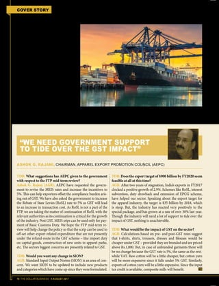 18 THE DOLLAR BUSINESS II AUGUST 2017
COVER STORY FTP 2015-2020 MID-TERM REVIEW
need to pay. Earlier the scrips could have
been utilised to pay customs duties, ex-
cise duties and service tax. Now, with the
implementation of GST the only avenue
for utilisation of the scrips is to offset ba-
sic customs duty (BCD) as the other du-
ties have been subsumed under GST.
The scrips cannot be used for pay-
ment of Integrated GST (IGST) and GST
Compensation Cess which is levied on
imports, and Central GST (CGST), State
GST (SGST), IGST and GST Compen-
sation Cess on domestic procurements.
The concern therefore is that exporters
may not be able to completely use the
scrips within the validity period of 24
months. Agreeing to the fact, Satish W.
Wagh, Chairman, Basic Chemicals, Cos-
metics & Dyes Export Promotion Coun-
cil (CHEMEXCIL) says, “We would like
the government to lift the limitation on
TDB: What suggestions has AEPC given to the government
with respect to the FTP mid-term review?
Ashok G. Rajani (AGR): AEPC have requested the govern-
ment to revise the MEIS rates and increase the incentives to
5%. This can help exporters offset the compliance burden aris-
ing out of GST. We have also asked the government to increase
the Rebate of State Levies (RoSL) rate to 5% as GST will lead
to an increase in transaction cost. As RoSL is not a part of the
FTP, we are taking the matter of continuation of RoSL with the
relevant authorities as its continuation is critical for the growth
of the industry. Post GST, MEIS srips can be used only for pay-
ment of Basic Customs Duty. We hope the FTP mid-term re-
view will help change the policy so that the scrip can be used to
off-set other export-related expenditure that are not presently
under the refund-route in the GST scheme – like import duty
on capital goods, construction of new units in apparel parks,
etc. The sectors biggest concerns are presently related to GST.
TDB: Would you want any change in SION?
AGR: Standard Input Output Norms (SION) is an area of con-
cern. We want SION to be updated to include new products
and categories which have come up since they were formulated.
TDB: Does the export target of $900 billion by FY2020 seem
feasible at all at this time?
AGR: After two years of stagnation, India’s exports in FY2017
clocked a positive growth of 2.9%. Schemes like RoSL, interest
subvention, duty drawback and extension of EPCG scheme,
have helped our sector. Speaking about the export target for
the apparel industry, the target is $35 billion by 2018, which
is steep. But, the industry has reacted very positively to the
special package, and has grown at a rate of over 30% last year.
Though the industry will need a lot of support to tide over the
impact of GST, nothing is unachievable.
TDB: What would be the impact of GST on the sector?
AGR: Calculations based on pre- and post-GST rates suggest
that t-shirts, shirts, trousers, dresses and blouses would be
cheaper under GST – provided they are branded and are priced
above Rs.1,000. But, in case of unbranded garments there will
be no change because the GST rate is 5%, the same as the erst-
while VAT. Raw cotton will be a little cheaper, but cotton yarn
will be more expensive since it falls under 5% GST. Similarly,
exports of cotton yarn will be a little expensive. Since the input
tax credit is available, composite mills will benefit.
ASHOK G. RAJANI, CHAIRMAN, APPAREL EXPORT PROMOTION COUNCIL (AEPC)
“WE NEED GOVERNMENT SUPPORT
TO TIDE OVER THE GST IMPACT”
Although India's exports has been rising over the last few months, the target of $900 billion in
exports by FY2020 still seems like a pipe dream.
 