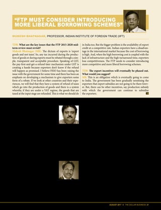 AUGUST 2017 II THE DOLLAR BUSINESS 21
Excise Act, 1944 (CE Act)] such as tobac-
co and petroleum products. Therefore,
AA cannot be used for domestic procure-
ment of other inputs. What will therefore
happen is that a significant portion of an
exporter's working capital will remain
blocked with the government, thus rais-
ing his cost of capital. With cost of capital
already high in India, when compared to
other exporting nations, this could have a
negative effect on the competitiveness of
Indian goods and services in the interna-
tional marketplace.
The treatment for EPCG is simi-
lar. EPCG scheme was formulated to
encourage manufacturer exporters to
import capital goods including spares
for pre-production, production and
post-production activities at zero duty
subject to an export obligation (EO) of
six times of duty saved on capital goods
imported under the EPCG scheme, to
be fulfilled in six years from the authori-
sation issue date. This was expected to
give a boost to exports of high-value
and value-added products from India,
something that the government has
been trying to promote. Under GST, the
exemption from import duties under
Manish Karajia
Chairman, Jute Products Development & Export Promotion
Council (JPDEPC)
As scrip utilisation will go down, we believe most exporters will have to
invest 15-20% extra working capital in the business. And, there is a lot of
uncertainty in the refund process as of now. I think the reverse charge mech-
anism under GST is unnecessary. Add to that the fact that an exporter is now
liable to pay taxes on the supply of goods and services from unregistered suppliers. Since job
work is quite extensive in our sector, a 5% GST on job work that has been imposed on items
from yarn to fabric has put us at a disadvantage. One must keep in mind that almost 60%
of the job work in our sector is done by the unorganised cottage industry players and hence
exporters would now end up paying the taxes for the job work. We believe, 4% of the capital
will have to be spent on paying taxes on job work. Another issue we are currently facing is
that the jute shopping bag has been clubbed in the 18% GST slab with luxury handbag. We
want the FTP to revisit these issues.
Puran Dawar
President, Agra Footwear Manufacturers & Exporters
Chamber (AFMEC)
Exports from the footwear sector is already under pressure, and as such
it has huge expectations from the FTP review. We hope the review re-
lieves the sector from some of the GST related compliance and teething
issues. As for drawbacks, I believe, we were already under incentivised. Be-
fore GST, utilising AIR norms, we used to get 9.5% duty drawback – of which about 50% could
be said to be our actual costs and 50% would be incentives. But now, we are paid only for the
actual. To cover GST-related compliance costs, we need at least 2% increment in benefits
under MEIS. Also under the FTP review, deemed duties should be generously taken care of
because in many of our products the share of deemed duties is quite significant.
TDB: What are the key issues that the FTP 2015-2020 mid-
term review must revisit?
Mukesh Bhatnagar (MB): The dictum of exports is ‘export
goods and not taxes’. So, any tax incurred during the produc-
tion of goods or during exports must be rebated through a sim-
ple, transparent and acceptable procedure. Speaking of GST,
the pay-first-and-get-a-refund-later mechanism under GST is
creating a hassle because exporters don’t know if the refund
will happen as promised. I believe FEIO has been raising the
issue with the government for some time and there has been an
emphasis on developing a mechanism to give exporters some
form of a rebate. If we look at other countries and their expe-
riences, we will find that they have a system of refund of taxes
which go into the production of goods and there is a system
whereby, if they are under a VAT regime, the goods that are
taxed at the input stage are refunded. This is what we should do
in India too. But the bigger problem is the availability of export
credit at a competitive rate. Indian exporters have a disadvan-
tage in the international market because the cost of borrowing
is high. And, when the high borrowing cost is coupled with the
lack of infrastructure and the high turnaround time, exporters
lose competitiveness. The FTP needs to consider introducing
more competitive and more liberal borrowing schemes.
TDB: The export incentives will eventually be phased out.
What would you suggest?
MB: This is an obligation which is eventually going to come
to India. The government has been gradually sensitising the
exporters that export subsidies are not going to be there forev-
er. But, there can be other incentives, say production subsidy
with which the government can continue to subsidise
the exporters.
MUKESH BHATNAGAR, PROFESSOR, INDIAN INSTITUTE OF FOREIGN TRADE (IIFT)
“FTP MUST CONSIDER INTRODUCING
MORE LIBERAL BORROWING SCHEMES”
 