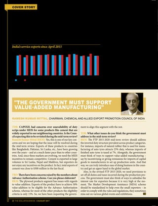 22 THE DOLLAR BUSINESS II AUGUST 2017
COVER STORY FTP 2015-2020 MID-TERM REVIEW
EPCG does not extend to IGST and is re-
stricted to only BCD. Further, the ARO
facility for domestic procurement of cap-
ital goods has been discontinued. EPCG
scheme now, sounds less sweeter than
EPCG scheme then!
Not only have these schemes been se-
verely restricted, there is immense dis-
parity between what the FTP allows and
what DGFT notifications mean. Under
the FTP 2015-2020 the facility of domes-
tic procurement continues to be available
under EPCG and AA via the invalidation
letter route. While GST is payable on
such deemed exports against invalidation
letters, according to DGFT the customs
portion of the duty drawback can be
claimed back. Interestingly, the FTP does
not allow this benefit for supplies against
invalidation letters, opening up the issue
to interpretations and litigation.
Export Oriented Units (EOUs) have
also been at the receiving end of the fall-
out from the implementation of GST. In
GST regime, though exemption has been
given to imports from customs duty,
IGST and compensation cess is payable
on these imports. GST is also payable on
domestic procurement (of goods covered
uder GST), which was earlier exempted
ab initio. Only procurement of goods
covered under Fourth Schedule of the
Central Excise Act will continue to en-
joy the ab initio exemption from central
excise duty. Further, the transfer/ supply
of goods from one unit of EOU/ EHTP/
STP/ BTP to another has been made li-Source: TDB Intelligence Unit & RBI; figures in $ billion
India’s service exports since April 2015
Although services exports have been growing, the pace has been slow
14
12
10
08
06
04
02
00
Apr May Jun Jul Aug Sep Oct Nov Dec Jan Feb Mar
FY2016 FY2017
TDB: CAPEXIL had concerns over unavailability of duty
scrips under MEIS for some products like cement that are
widely exported to our neighbouring countries. Is the Coun-
cilexpectingthistoberevisitedduringthemid-termreview?
Ramesh Kumar Mittal (RKM): Yes, this is one of our key con-
cerns and we are hoping that the issue will be resolved during
the mid-term review. Exports of these products to countries
like Bangladesh, Pakistan, Sri Lanka, etc., have been growing
over the years – and at a much faster pace than to other coun-
tries. And, since these markets are evolving, we need the MEIS
incentives to remain competitive. Cement is exported in large
volumes to Sri Lanka, Nepal and Maldives, but exporters do
not enjoy any incentives on the product. In fact, total exports of
cement was close to $300 million in the last fiscal.
TBD:Therehavebeenconcernsraisedbythemembersabout
Advance Authorisation scheme. Can you please elaborate?
RKM: The plywood products segment has issues with regards
to value-addition. Exports of the product have to achieve 30%
value-addition to be eligible for the Advance Authorisation
scheme, whereas for most of the other products the eligibility
criteria is only 15%. So, we have been requesting the govern-
ment to align this segment with the rest.
TDB: What other issues do you think the government must
address in the mid-term review?
RKM: The FTP 2015-2020 mid-term review should address
the inverted duty structure prevalent across product categories.
For instance, imports of natural rubber that is used for manu-
facturing of auto tyres attracts 25% duty, whereas imports of
finished auto tyres is taxed at 7%. Alongside, the government
must think of ways to support value-added manufacturing –
say by incentivising or giving remissions for imports of capital
goods to manufacturers to set up production units. And that
way, we can truly introduce ease of doing business in the coun-
try and get an upper hand in the global market.
Also, in the revised FTP 2015-2020, we need provisions to
set off all duties and taxes incurred during the production pro-
cess. The government must also think of ways to subsidise the
interest rate for exporters because it is very high at the mo-
ment. The Market Development Assistance (MDA) scheme
should be standardised to help even the small exporters – in
order to comply with the rules and regulations, they sometimes
miss out on various global events and exhibitions.
RAMESH KUMAR MITTAL, CHAIRMAN, CHEMICAL AND ALLIED EXPORT PROMOTION COUNCIL OF INDIA
"THE GOVERNMENT MUST SUPPORT
VALUE-ADDED MANUFACTURING"
 