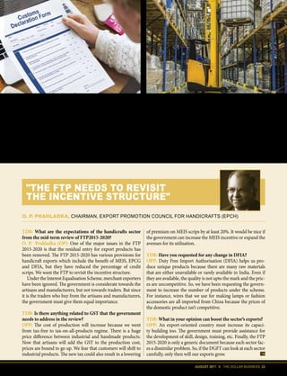 AUGUST 2017 II THE DOLLAR BUSINESS 23
able to GST, as these constitute “supply”
under the GST law. Quite a body blow to
EOUs!
Deemed exports too have not been
able to escape the wrath of GST. Deemed
Export Drawback benefits have been re-
stricted to refund of BCD only under the
GSTregime.TerminalExciseDuty(TED)
refund has been made available only for
goods covered under Fourth Schedule
of the Central Excise Act, subject to eli-
gibility of the supply of such products as
deemed exports, thus significantly reduc-
ing the scope of the scheme.
The Duty Drawback Scheme has also
been dealt a body blow. While draw-
back was earlier calculated based on all
taxes suffered, since GST has subsumed
all taxes other than customs duty, draw-
backs will now be available on just BCD.
The government however has provided a
transition period of three months, start-
ing July 1, 2017, during which exporters
can claim higher rate of duty drawback
TDB: What are the expectations of the handicrafts sector
from the mid-term review of FTP2015-2020?
O. P. Prahladka (OP): One of the major issues in the FTP
2015-2020 is that the residual entry for export products has
been removed. The FTP 2015-2020 has various provisions for
handicraft exports which include the benefit of MEIS, EPCG
and DFIA, but they have reduced the percentage of credit
scrips. We want the FTP to revisit the incentive structure.
Under the Interest Equalisation Scheme, merchant exporters
have been ignored. The government is considerate towards the
artisans and manufacturers, but not towards traders. But since
it is the traders who buy from the artisans and manufacturers,
the government must give them equal importance.
TDB: Is there anything related to GST that the government
needs to address in the review?
OPP: The cost of production will increase because we went
from tax-free to tax-on-all-products regime. There is a huge
price difference between industrial and handmade products.
Now that artisans will add the GST to the production cost,
prices are bound to go up. We fear that customers will shift to
industrial products. The new tax could also result in a lowering
of premium on MEIS scrips by at least 20%. It would be nice if
the government can increase the MEIS incentive or expand the
avenues for its utilisation.
TDB: Have you requested for any change in DFIA?
OPP: Duty Free Import Authorisation (DFIA) helps us pro-
duce unique products because there are many raw materials
that are either unavailable or rarely available in India. Even if
they are available, the quality is not upto the mark and the pric-
es are uncompetitive. So, we have been requesting the govern-
ment to increase the number of products under the scheme.
For instance, wires that we use for making lamps or fashion
accessories are all imported from China because the prices of
the domestic product isn’t competitive.
TDB: What in your opinion can boost the sector’s exports?
OPP: An export-oriented country must increase its capaci-
ty building too. The government must provide assistance for
the development of skill, design, training, etc. Finally, the FTP
2015-2020 is only a generic document because each sector fac-
es a dissimilar problem. So, if the DGFT can look at each sector
carefully, only then will our exports grow.
O. P. PRAHLADKA, CHAIRMAN, EXPORT PROMOTION COUNCIL FOR HANDICRAFTS (EPCH)
"THE FTP NEEDS TO REVISIT
THE INCENTIVE STRUCTURE"
The pay-first-take-refund-later system under GST regime is bound to create a cash flow crisis for small and medium sized exporters.
 