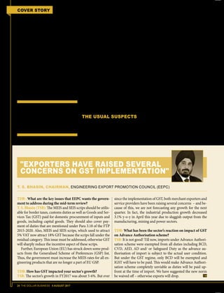 24 THE DOLLAR BUSINESS II AUGUST 2017
COVER STORY FTP 2015-2020 MID-TERM REVIEW
(composite AIR) subject to conditions
that no input tax credit of CGST/ IGST
is claimed, no refund of IGST paid on ex-
port goods is claimed and no CENVAT
credit is carried forward.
This was initially subject to a no objec-
tion certificate issued by a jurisdictional
GST officer. This clause has however been
removed and now exporters can avail the
old rates of duty drawback through self
certification. But from October 1, 2017,
drawback will only be available on the
BCD component. Exporters naturally are
up in arms against this ruling. Their con-
tention is that they also consume goods
and services that are not within the ambit
of GST and hence drawbacks should be
calculated taking these inputs into con-
sideration. Exporters in fact, want the
ambit of drawback to be extended to in-
puts procured even domestically.
While EPCs and individual exporters
have welcomed GST with open arms and
agree that the GST regime will result in
more transparency and ease of doing
business, their concerns with respect to
issues arising out of the implementation
of GST are real and can have far reach-
ing implications on India's exports. If the
mid-term review of the FTP does not ad-
dress these issues, it is more than likely
that the momentum gained by exporters
in the last few months will be impacted
and India's exports growth will suffer a
reversal in the medium term.
THE USUAL SUSPECTS
Every time the Foreign Trade Policy is
revised or reviewed, the recurring de-
mand from exporters is to increase in-
centives. Exporters have extolled the
FTP 2015-2020 predominantly because
of two schemes that it had introduced;
Merchandise Exports from India Scheme
(MEIS) and Services Exports from India
Scheme(SEIS).Boththeschemeshaveei-
ther merged or replaced several schemes
that were earlier mentioned under FTP
2009-2014 with the intent to simplify the
process and give exports a boost. In fact,
for the first time, MEIS was extended to
special economic zones (SEZs) and SEIS
incentives were made available for both
domestic and international companies
operating and based out of India.
The benefits under MEIS were initially
divided into three brackets 2%, 3% and
5%, based on country group-wise desti-
nation. However, the country group-wise
division was withdrawn in May 2016,
making the incentives equal for every
country. Similarly, SEIS incentives are
divided into two brackets, 3% (offered
to services from hotels, restaurants, etc.)
and 5% (offered to R&D, hospital ser-
vices, professional services, etc.).
UNDER GST, THE
DUTY DRAWBACK
SCHEME HAS ALSO
BEEN DEALT A
BODY BLOW
TDB : What are the key issues that EEPC wants the govern-
ment to address during the mid-term review?
T. S. Bhasin (TSB): The MEIS and SEIS scrips should be utilis-
able for border taxes, customs duties as well as Goods and Ser-
vices Tax (GST) paid for domestic procurement of inputs and
goods, including capital goods. They should also cover pay-
ment of duties that are mentioned under Para 3.18 of the FTP
2015-2020. Also, MEIS and SEIS scrips, which used to attract
5% VAT now attract 18% GST because the scrips fall under the
residual category. This issue must be addressed, otherwise GST
will sharply reduce the incentive aspect of these scrips.
Further, European Union (EU) has struck down some prod-
ucts from the Generalised Scheme of Preferences (GSP) list.
Thus, the government must increase the MEIS rates for all en-
gineering products that are no longer a part of EU GSP.
TDB: How has GST impacted your sector's growth?
TSB: The sector’s growth in FY2017 was about 5-6%. But ever
since the implementation of GST, both merchant exporters and
service providers have been raising several concerns – and be-
cause of this, we are not forecasting any growth for the next
quarter. In fact, the industrial production growth decreased
3.1% y-o-y in April this year due to sluggish output from the
manufacturing, mining and power sectors.
TDB: What has been the sector’s reaction on impact of GST
on Advance Authorisation scheme?
TSB: It is not good! Till now, imports under Advance Authori-
sation scheme were exempted from all duties including BCD,
CVD, AED, AD and/ or Safeguard Duty as the advance au-
thorisation of import is subject to the actual user condition.
But under the GST regime, only BCD will be exempted and
IGST will have to be paid. This would make Advance Authori-
sation scheme completely unviable as duties will be paid up-
front at the time of import. We have suggested the new norm
be waived off – otherwise exports will drop.
T. S. BHASIN, CHAIRMAN, ENGINEERING EXPORT PROMOTION COUNCIL (EEPC)
"EXPORTERS HAVE RAISED SEVERAL
CONCERNS ON GST IMPLEMENTATION"
 