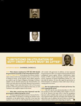 AUGUST 2017 II THE DOLLAR BUSINESS 25
While exporters have requested the
DGFT to consider higher rates of incen-
tives, the terrifying truth about MEIS and
SEIS is that India must soon phase out
the export-related incentives that clash
with World Trade Organisation (WTO)
regime. Mukesh Bhatnagar, Professor,
Centre for WTO Studies, Indian Institute
of Foreign Trade (IIFT) explains, “Incen-
tives will eventually phase out in India
and the government has been gradually
sensitising the exporters about this re-
ality. But, there can be other incentives,
say production subsidy and continue to
subsidise the exporters.” We would agree.
This probably is then the hour to max-
imise and expand the incentive umbrella
– while we still can. During the last two
and a half years, MEIS has gone through
several changes which includes expan-
sion of tariff lines as well as equalisation
of incentives across countries. But with
the changes GST has introduced and the
not-so-pleasant global economy, EPCs
are almost duty-bound to demand higher
Sanjeev Agarwal,
CEO, Gitanjali Export Corporation Ltd.
Because of the GST, the working capital requirement of jewellery export-
ers has gone up by 3%. Earlier, the exporters used to get gold on con-
signment from the bank for a period of 180 days. The gold rate and the 1%
VAT used to be fixed. That way, the exporters were not shouldering any gold
price risk. However, after the introduction of GST, banks have to pay 3%
GST at the time of import and the bank straightaway charges that 3% GST to the exporter
at the time of lending the gold. This will adversely affect the sector which is extremely capital
intensive. Secondly, the interest rate on lending of gold in dollar terms in India is 6-7% and
in rupee term is 9-10%. Whereas Chinese exporters, our competitors, get gold loan at 2-3%
interest rate. We need lower interest rates if we want to remain competitive.
D. K. SAREEN
Executive Director, Electronics and Computer Software,
Export Promotion Council (ESC)
While we believe that the government is proactively trying to undo some
of the irritants like inverted duty structure etc., we wish that FTP re-
view encourages more investment into the sector to build capacities. There
are many global majors such as Apple, Foxconn and LeEco that are keenly
exploring the possibility of setting up manufacturing base in India. Thus, the FTP should lever-
age the FDI policy framework to capitalise on this renewed interest in the Indian electronics
sector. India enjoys a strategic advantage being equidistant from the West and the East, and
can supply products and services to both regions efficiently.
TDB: What schemes mentioned in FTP 2015-2020 should
the government necessarily revisit in the mid-term review?
Satish W. Wagh (SWW): In my opinion, the Advance Authori-
sation scheme needs to be streamlined. There is a need for fast-
er fixation of norms. At the moment, due to delays, exporters
are unable to get the Export Obligation Discharge Certificate
(EODC) and are therefore placed in the Denied Entities List
(DEL) even when they are not at fault. Moreover, the incentives
under Chapter 3 have come down from 3-5% to 2% on most
products. Unless the government addresses these issue, we will
continue to see a negative impact on the sector.
TDB: What other crucial issues does Chemexcil want the
government to address during the review?
SWW: We have requested the government to increase the ben-
efits under MEIS. It will help us in making our products more
competitive in the global market. And, this is one issue that
exporters in the sector are really hopeful that the government
will consider with generosity. In addition, we have requested
the government to allow us to import technical pesticides from
unregistered sources against Advance Authorisation. Faster
fixation of SION, smooth functioning of IceGate and DGFT
servers, expansion of Interest Equalisation Scheme, etc., will
also help the industry. We have also urged the government to
lift the limitation on utilisation of duty credit scrips in the up-
coming mid-term review.
TDB: How has implementation of Goods and Services Tax
(GST) impacted the sector?
SWW: The GST rate for most chemical products is 18%, with
the exception of select items falling under Chapter 15, 28, 33,
34, 38, etc. However, the main worry is that the exemptions
that were earlier available under excise are not available under
GST. Exporters believe that this will impact their liquidity and
add to their costs. In addition, the lack of clarity on export pro-
cedures has been a hassle and is impacting our exports.
SATISH W. WAGH, CHAIRMAN, CHEMEXCIL
"LIMITATIONS ON UTILISATION OF
DUTY CREDIT SCRIPS MUST BE LIFTED"
 