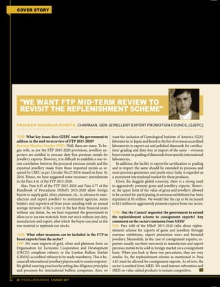 26 THE DOLLAR BUSINESS II AUGUST 2017
COVER STORY FTP 2015-2020 MID-TERM REVIEW
rates of incentives and further expansion
of tariff lines eligible for MEIS.
While Narain Agarwal, Chairman of
Synthetic and Rayon Export Promotion
Council (SRTEPC), says, “Man-made
fibre is a major contributor of revenue
to the national exchequer and we want
this to be included under MEIS. This will
not only help us increase employment
generation, but will add to our exports
revenue.” Ramesh Kumar Mittal, Chair-
man of Chemicals & Allied Products
Export Promotion Council (CAPEXIL),
wants the government to extend MEIS
benefits to cement exports. Mukhtarul
Amin, Chairman, Council for Leather
Exports (CLE), too argues in favour of
higher incentives for his sector. "We want
the MEIS benefits to be increased for
finished leather and leather products &
footwear to 3% and 5% – from 2% and
3% – respectively. The duty credit for
leather garments and safety footwear
must also be increased to 6% from 3%,"
says Amin.
However, the case of project exports
from India is peculiar as project exports
do not fall under any particular HS
Code classification. Sandip Baran Das,
Chairman, Project Exports Promotion
Council (PEPC), explains, "Since proj-
ect exports do not have a specific chap-
ter or HS Code; project exporters have
to file each product and service under
its respective chapter and HS code. A
project generally comprises of numerous
TDB: What key issues does GJEPC want the government to
address in the mid-term review of FTP 2015-2020?
Praveen Shankar Pandya (PSP): Well, there are many. To be-
gin with, as per the FTP 2015-2020 provisions, jewellery ex-
porters are entitled to procure duty-free precious metals for
jewellery exports. However, it is difficult to establish a one-to-
one correlation between the procured precious metals and the
exported jewellery made from those imported metals as re-
quired by CBEC as per Circular No.27/2016 issued on June 10,
2016. Hence, we have suggested some necessary amendments
in the Para 4.41 of the FTP 2015-2020.
Also, Para 4.45 of the FTP 2015-2020 and Para 4.77 of the
Handbook of Procedures (HBoP) 2015-2020 allow foreign
buyers to supply gold, silver, platinum, etc., in advance to man-
ufacture and export jewellery to nominated agencies, status
holders and exporters of three years standing with an annual
average turnover of Rs.5 crore in the last three financial years
without any duties. So, we have requested the government to
allow us to use raw materials from our stock without any duty,
manufacture and export, after which the buyer can send us the
raw material to replenish our stocks.
TDB: What other measures can be included in the FTP to
boost exports from the sector?
PSP: We want imports of gold, silver and platinum from an
Organisation for Economic Cooperation and Development
(OECD) compliant refinery or the London Bullion Market
(LBMA)-accredited refinery to be made mandatory. This is be-
causeallinternationaljewelleryplayersseektoensureresponsi-
ble global sourcing practices by setting due diligence principles
and processes for international bullion companies. Also, we
want the inclusion of Gemological Institute of America (GIA)
laboratories in Japan and Israel in the list of overseas accredited
laboratories to export cut and polished diamonds for certifica-
tion/ grading and duty-free re-import of the same – overseas
buyersinsistongradingofdiamondsfromspecificinternational
laboratories.
In addition, the facility to export for certification or grading
and re-import the same should be extended to precious and
semi-precious gemstones and pearls since India is regarded as
a prominent international market for these products.
Given the sluggish global economy, there is a strong need
to aggressively promote gems and jewellery exports. Howev-
er, the upper limit of the value of gems and jewellery allowed
to be carried for participating in overseas exhibitions has been
stipulated at $5 million. We would like the cap to be increased
to $15 million to aggressively promote exports from our sector.
TDB: Has the Council requested the government to extend
the replenishment scheme to consignment exports? Any
comments on the sector's omission from MEIS?
PSP: Para 4.80 of the HBoP 2015-2020 talks about replen-
ishment scheme for exports of gems and jewellery through
overseas exhibitions, export promotion tours and branded
jewellery. Meanwhile, in the case of consignment exports, ex-
porters usually use their own stock to manufacture and export
precious metals to be sold in foreign market on a consignment
basis. When you look at these two procedures, they are very
similar. So, the replenishment scheme as mentioned in Para
4.82 must be allowed for consignment exports. As of now, the
sector is omitted from MEIS. We need interest subvention and
MEIS on value-added products to remain competitive.
PRAVEEN SHANKAR PANDYA, CHAIRMAN, GEM JEWELLERY EXPORT PROMOTION COUNCIL (GJEPC)
"WE WANT FTP MID-TERM REVIEW TO
REVISIT THE REPLENISHMENT SCHEME"
 