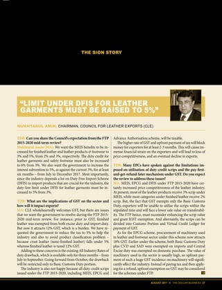 AUGUST 2017 II THE DOLLAR BUSINESS 27
products and services and therefore the
process of claiming incentives under it
is a tedious task which entails significant
cost and time. As a result, a lot of project
exporters forgo these incentives since the
cost outweighs the benefits." He suggests
that the government should decide on a
fixed rate of incentives for projects based
on net foreign exchange earned. With
project exports facing a difficult global
economy, this suggestion can possibly
give the much-needed boost to exports
from this sector.
With the impact of GST already be-
coming a burden for exporters, the mid-
term review probably should consider
these suggestions with generosity.
THE SION STORY
Another issue that exporters want the
government to revisit during this mid-
term review is the way Standard Input
Output Norms (SION) are formulated
and updated. For instance, Ashok G. Ra-
jani, Chairman, Apparel Export Promo-
tion Council (AEPC), says that SION is
an area of concern because it’s outdated.
“We want SION to be updated and in-
clude new products and categories which
have come up since the norms were for-
mulated,” adds Rajani. And he is right
in saying that. There are many products
for which no such norms have been de-
signed – a case in point could be cars.
Then, in many cases, several key elements
are missing from the very list of ingredi-
TDB: Can you share the Council’s expectation from the FTP
2015-2020 mid-term review?
Mukhtarul Amin (MA): We want the MEIS benefits to be in-
creased for finished leather and leather products & footwear to
3% and 5%, from 2% and 3%, respectively. The duty credit for
leather garments and safety footwear must also be increased
to 6% from 3%. We also want the government to increase the
interest subvention to 5%, as against the current 3%, for at least
six months – from July to December 2017. Most importantly,
since the industry depends a lot on Duty Free Import Scheme
(DFIS) to import products that are crucial for the industry, the
duty-free limit under DFIS for leather garments must be in-
creased to 5% from 3%.
TDB: What are the implications of GST on the sector and
how will it impact exports?
MA: CLE wholeheartedly welcomes GST, but there are issues
that we want the government to resolve during the FTP 2015-
2020 mid-term review. For instance, prior to GST, finished
leather was exempted from both excise duty and import duty.
But now it attracts 12% GST, which is a burden. We have re-
quested the government to reduce the tax to 5% to help the
industry and also to avoid product classification problem –
because crust leather (semi-finished leather) falls under 5%
whereas finished leather is taxed 12% GST.
Adding to these concerns is the existing All Industry Rates of
duty drawback, which is available only for three months – from
July to September. Going forward from October, the drawback
will be restricted only to Basic Customs Duty portion.
The industry is also not happy because all duty credit scrips
issued under the FTP 2015-2020, including MEIS, EPCG and
Advance Authorisation scheme, will be taxable.
The higher rate of GST and upfront payment of tax will block
money for exporters for at least 2-3 months. This will cause im-
mense financial strain on the exporters and will lead to loss of
price competitiveness, and an eventual decline in exports.
TDB: Many EPCs have spoken against the limitations im-
posed on utilisation of duty credit scrips and the pay-first-
and-get-refund-later mechanism under GST. Do you expect
the review to address these issues?
MA: MEIS, EPCG and DFIS under FTP 2015-2020 have cer-
tainly increased price competitiveness of the leather industry.
At present, most of the leather products receive 3% scrip under
MEIS, while most categories under finished leather receive 2%
scrip. But, the fact that GST exempts only the Basic Customs
Duty, exporters will be unable to utilise the scrips within the
stipulated time and will face a lower sale value on transferabil-
ity. The FTP hence, must reconsider enhancing the scrip value
and grant IGST exemption. And alternately, the scrips can be
divided into Customs Portion and Virtual Credit Ledger for
payment of GST.
As for the EPCG scheme, procurement of machinery used
in leather and footwear sector under this scheme now attracts
18% GST. Earlier under the scheme, both Basic Customs Duty
plus CVD and SAD were exempted on imports and Central
Excise duty was exempted on domestic purchase. The value of
machinery used in the sector is usually high, so upfront pay-
ment of such a huge GST incidence on machinery will signifi-
cantly affect the industry. Instead of paying tax and then apply-
ing for a refund, upfront exemption on GST may be considered
for the schemes under FTP.
MUKHTARUL AMIN, CHAIRMAN, COUNCIL FOR LEATHER EXPORTS (CLE)
“LIMIT UNDER DFIS FOR LEATHER
GARMENTS MUST BE RAISED TO 5%”
 