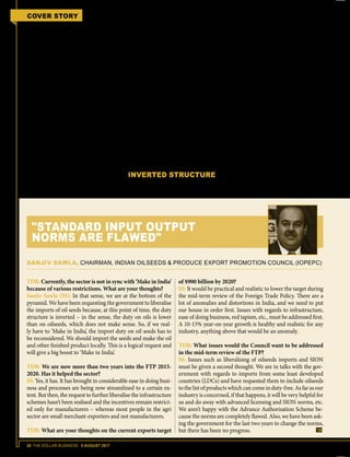 28 THE DOLLAR BUSINESS II AUGUST 2017
COVER STORY FTP 2015-2020 MID-TERM REVIEW
ents mentioned in SION – for instance,
as per current SION, sugar is not a part of
ingredients that goes into the making of
fruit juice and instant coffee, and PVC/
PU leather cloth is the only input that
goes into the making of soccer balls.
Duty Drawback and Advance Authori-
sation schemes are entirely dependent on
All India Rates (AIR), which are nothing
but HS Code-wise drawback percent-
ages with caps based on SION. Hence,
the authorities need to update SION, if
they really want the EXIM community
to believe in the 'Make in India' concept.
Pradip Thakkar, Chairman, Plastics Ex-
ports Promotion Council (PLEXCON-
CIL), further explains, “Manufacturer
exporters in our sector use additional
materials to improve the quality of the
products or add value to them. But these
materials are not covered under SION.
Hence, every time the exporters have to
use the tedious Brand Rate mechanism to
claim back the refund of the duty suffered
while importing the materials.”
Sanjiv Sawla, Chairman, Indian Oil-
seeds and Produce Export Promotion
Council (IOPEPC), echoes a similar
opinion and says, "We aren’t happy with
the Advance Authorisation Scheme be-
cause the SION is completely flawed. We
have been asking the government for the
last two years to change the norms, but
there has been no progress."
Hence, it goes without saying that the
mid-term review of the FTP while add-
ing new materials to SION should also
come up with a simplified procedure for
regular updation of SION.
INVERTED STRUCTURE
While the government has left no stone
unturned to promote the 'Make in In-
dia' initiative, the ground reality remains
that our duty structure is not supportive
of the initiative. Across sectors, be it au-
tomobiles or electronics, chemicals or
tyres, the present duty structure in India
promotes the imports of finished prod-
ucts rather than that of raw materials or
intermediate goods, essentially putting to
ground any chances of making in India
a reality. Mittal of CAPEXIL elaborates,
"The FTP 2015-2020 mid-term review
should address the inverted duty struc-
ture prevalent in the auto tyres and tubes
product panel. Imports of natural rubber
that is used for manufacturing of auto
tyres attracts 25% duty, whereas imports
of finished auto tyres is taxed at 7%."
That's not the only case. This anomaly
is prevalent across sectors and product
categories. In fact, this seems like a case
TDB: Currently, the sector is not in sync with ‘Make in India’
because of various restrictions. What are your thoughts?
Sanjiv Sawla (SS): In that sense, we are at the bottom of the
pyramid. We have been requesting the government to liberalise
the imports of oil seeds because, at this point of time, the duty
structure is inverted – in the sense, the duty on oils is lower
than on oilseeds, which does not make sense. So, if we real-
ly have to ‘Make in India’, the import duty on oil seeds has to
be reconsidered. We should import the seeds and make the oil
and other finished product locally. This is a logical request and
will give a big boost to ‘Make in India’.
TDB: We are now more than two years into the FTP 2015-
2020. Has it helped the sector?
SS: Yes, it has. It has brought in considerable ease in doing busi-
ness and processes are being now streamlined to a certain ex-
tent. But then, the request to further liberalise the infrastructure
schemes hasn’t been realised and the incentives remain restrict-
ed only for manufacturers – whereas most people in the agri
sector are small merchant-exporters and not manufacturers.
TDB: What are your thoughts on the current exports target
of $900 billion by 2020?
SS: It would be practical and realistic to lower the target during
the mid-term review of the Foreign Trade Policy. There are a
lot of anomalies and distortions in India, and we need to put
our house in order first. Issues with regards to infrastructure,
ease of doing business, red tapism, etc., must be addressed first.
A 10-15% year-on-year growth is healthy and realistic for any
industry, anything above that would be an anomaly.
TDB: What issues would the Council want to be addressed
in the mid-term review of the FTP?
SS: Issues such as liberalising of oilseeds imports and SION
must be given a second thought. We are in talks with the gov-
ernment with regards to imports from some least developed
countries (LDCs) and have requested them to include oilseeds
to the list of products which can come in duty-free. As far as our
industry is concerned, if that happens, it will be very helpful for
us and do away with advanced licensing and SION norms, etc.
We aren’t happy with the Advance Authorisation Scheme be-
cause the norms are completely flawed. Also, we have been ask-
ing the government for the last two years to change the norms,
but there has been no progress.
SANJIV SAWLA, CHAIRMAN, INDIAN OILSEEDS & PRODUCE EXPORT PROMOTION COUNCIL (IOPEPC)
"STANDARD INPUT OUTPUT
NORMS ARE FLAWED"
 