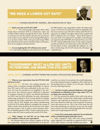 AUGUST 2017 II THE DOLLAR BUSINESS 29
TDB: What are your expectations from the FTP 2015-2020
mid-term review?
Rahul Gupta (RG): We have a few pending demands. For
instance, there is confusion amongst stakeholders on exports
from DTA units to SEZ units, particularly in the case of ser-
vices. We want the procedures to be simplified in the mid-
term review. Also, measures such as withdrawal or reduction
of minimum alternate tax (MAT) and dividend distribution
tax (DDT) rates for SEZs will bolster the units. Alternatively,
surplus lying unutilised in MAT account should be refunded,
concessional rate of duty equivalent to the lowest rate of FTA
on DTA sales by SEZs charged, and contract manufacturing
in SEZs for DTA market allowed to strengthen the concept of
‘Make in India’. These should be the focal points of any future
government policy. And, in order to ensure optimum utilisa-
tion of installed capacity in SEZs, I further request the govern-
ment to allow SEZ units to perform job work for DTA units.
TDB: Both Customs Act and SEZ Act are being made
GST-compliant. What are your expectations?
RG: The announcement of zero-rating of supplies to SEZ has
been a great help – though the implementation on the ground
would be very critical. In my opinion, the overall implementa-
tion of the refund procedure to suppliers to SEZ would now be
the deciding factor on whether or not GST gets a thumbs up
from the exporting fraternity.
TDB: You have recently expressed displeasure with regards
to limitations on utilisation of duty scrips under GST. Can
you share your concerns with us?
RG: GST has narrowed the ambit of duty credit scrip only to
payment of Basic Customs Duty, whilst earlier manufacturing
exporters who imported raw material for the purpose of ex-
ports were allowed to utilise the scrip for payment of customs,
excise duty and service tax. This is one of the issues that will
have wide ramifications on exporters. In my view, the market
prices of duty scrip will be reduced drastically if the scrip utili-
sation does not get integrated with GST.
TDB: So far, EoUs remain quite neglected. Do you think this
will be revisited during the mid-term review?
RG: Sadly, compared to SEZs, EOUs have always remained
under-supported. We would like to request the DGFT to help
EOUs under Chapter 6, through simplified procedures.
RAHUL GUPTA, CHAIRMAN, EXPORT PROMOTION COUNCIL FOR EOUS AND SEZS (EPCES)
"GOVERNMENT MUST ALLOW SEZ UNITS
TO PERFORM JOB WORK FOR DTA UNITS"
TDB: What’s your take on FTP 2015-2020?
Pulak Sen (PS): The current foreign trade policy allows 100%
foreign direct investment (FDI) in maintenance, repair and
overhaul (MRO) industry through the direct route. And, this
is a welcome move for the industry. However, the tax structure
in the country is not conducive to attract foreign MRO players
to set up base in India. While in the past some foreign MROs
have entered into joint ventures with their Indian counterparts,
there was no progress at the ground level.
TDB: Are you implying that GST will harm your sector?
PS: Yes. And frankly speaking, Goods and Services Tax has put
the MRO industry into a big problem. Earlier, the industry had
to pay a 15% Service Tax and Octroi (wherever applicable). But,
the sector now has to pay 18% GST on labour and 18% GST on
spare parts. In addition, the higher imports duty coupled with
IGST is adding to the cost of inputs – almost all the inputs in
the sector have to be imported. For example, if aircraft spares
are imported under HSN 8803, the Dustoms Duty is zero. But,
5% GST is being additionally levied. On the import of paints,
varnish and thinners, the import duty is 28% and IGST is 5%.
On the import of other consumables like adhesives etc, 18%
duty is levied along with 5% GST. Surely, this will impact our
competitiveness.
PULAK SEN, FOUNDER SECRETARY GENERAL, MRO ASSOCIATION OF INDIA
"WE NEED A LOWER GST RATE"
 