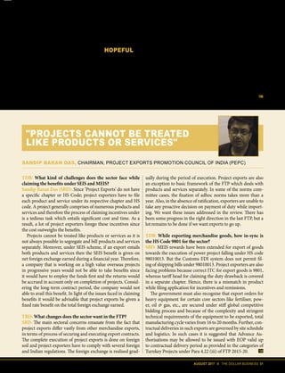 AUGUST 2017 II THE DOLLAR BUSINESS 31
porters and the DGFT because of a lack
of clarity in notifications and circulars.
There is also the issue of Rebate of
State Levies (RoSL) scheme, which was
launched with much fanfare last year but
whose scrip value has been now reduced
to 10% of its pre-GST value. RoSL seeks
to refund levies imposed by the state gov-
ernment and exporters are at a loss to un-
derstand why the incentive rate has been
so drastically reduced as they will still be
paying duties on important inputs like
petroleum and electricity which are be-
yond the purview of GST.
HOPEFUL
We understand that enumerating the
wishlist of exporters would take more
than just a few pages, but it is imperative
that the government understands that a
double-trouble issue like a limitation on
utilisation of scrips and tax imposed on
the same, have in effect nullified the im-
pact of the flagship schemes of the FTP
2015-2020. And, while exporters under-
stand that GST will bring in transparen-
cy, the fact remains that the pay-first-get-
refund-later method of GST can wreck
havoc on their cash flows.
At a time when the global economy
is increasingly turning protectionist, we
can't afford to leave our exporters to their
fates without arming them. It is our hope
and belief that the revised FTP will give
enough ammunition to our exporters to
go out and conquer world trade.
TDB: What kind of challenges does the sector face while
claiming the benefits under SEIS and MEIS?
Sandip Baran Das (SBD): Since ‘Project Exports’ do not have
a specific chapter or HS Code; project exporters have to file
each product and service under its respective chapter and HS
code. A project generally comprises of numerous products and
services and therefore the process of claiming incentives under
is a tedious task which entails significant cost and time. As a
result, a lot of project exporters forego these incentives since
the cost outweighs the benefits.
Projects cannot be treated like products or services as it is
not always possible to segregate and bill products and services
separately. Moreover, under SEIS scheme, if an export entails
both products and services then the SEIS benefit is given on
net foreign exchange earned during a financial year. Therefore,
a company that is working on a high value overseas projects
in progressive years would not be able to take benefits since
it would have to employ the funds first and the returns would
be accrued in account only on completion of projects. Consid-
ering the long-term contract period, the company would not
able to avail this benefit. In light of the issues faced in claiming
benefits it would be advisable that project exports be given a
fixed rate benefit on the total foreign exchange earned.
TBD: What changes does the sector want in the FTP?
SBD: The main sectoral concerns emanate from the fact that
project exports differ vastly from other merchandise exports,
in terms of process of securing and executing export contracts.
The complete execution of project exports is done on foreign
soil and project exporters have to comply with several foreign
and Indian regulations. The foreign exchange is realised grad-
ually during the period of execution. Project exports are also
an exception to basic framework of the FTP which deals with
products and services separately. In some of the norms com-
mittee cases, the fixation of adhoc norms takes more than a
year. Also, in the absence of ratification, exporters are unable to
take any proactive decision on payment of duty while import-
ing. We want these issues addressed in the review. There has
been some progress in the right direction in the last FTP, but a
lot remains to be done if we want exports to go up.
TDB: While exporting merchandise goods, how in-sync is
the HS Code 9801 for the sector?
SBD: MEIS rewards have been extended for export of goods
towards the execution of power project falling under HS code
98010013. But the Customs EDI system does not permit fil-
ing of shipping bills under 98010013. Project exporters are also
facing problems because correct ITC for export goods is 9801,
whereas tariff head for claiming the duty drawback is covered
in a separate chapter. Hence, there is a mismatch in product
while filing application for incentives and remissions.
The government must also recognise that export orders for
heavy equipment for certain core sectors like fertiliser, pow-
er, oil & gas, etc., are secured under stiff global competitive
bidding process and because of the complexity and stringent
technical requirements of the equipment to be exported, total
manufacturing cycle varies from 16 to 20 months. Further, con-
tractual deliveries in such exports are governed by site schedule
and logistics. In such cases it is suggested that Advance Au-
thorisations may be allowed to be issued with EOP valid up
to contractual delivery period as provided in the categories of
Turnkey Projects under Para 4.22 (iii) of FTP 2015-20.
SANDIP BARAN DAS, CHAIRMAN, PROJECT EXPORTS PROMOTION COUNCIL OF INDIA (PEPC)
"PROJECTS CANNOT BE TREATED
LIKE PRODUCTS OR SERVICES"
 