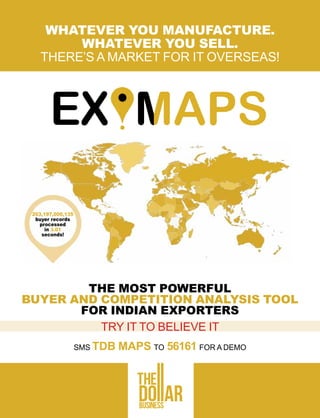 WHATEVER YOU MANUFACTURE.
WHATEVER YOU SELL.
THERE’S A MARKET FOR IT OVERSEAS!
THE MOST POWERFUL
BUYER AND COMPETITION ANALYSIS TOOL
FOR INDIAN EXPORTERS
TRY IT TO BELIEVE IT
SMS TDB MAPS TO 56161 FOR A DEMO
203,197,000,135
buyer records
processed
in 3.01
seconds!
 