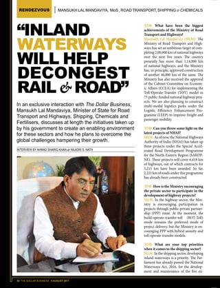 38 THE DOLLAR BUSINESS II AUGUST 2017
RENDEZVOUS MANSUKH LALMANDAVIYA, MoS , ROAD TRANSPORT, SHIPPING & CHEMICALS
TDB: What have been the biggest
achievements of the Ministry of Road
Transport and Highways?
Mansukh Lal Mandaviya (MLM): The
Ministry of Road Transport and High-
ways has set an ambitious target of com-
pleting 2,00,000 km of national highways
over the next five years. The country
presently has more than 1,14,000 km
of national highways, and the Ministry
has, in principle, approved construction
of another 46,000 km of the same. The
Ministry has also received the approval
of the Cabinet Committee on Econom-
ic Affairs (CCEA) for implementing the
Toll-Operate-Transfer (TOT) model in
75 public-funded national highway proj-
ects. We are also planning to construct
multi-modal logistics parks under the
Logistic Efficiency Enhancement Pro-
gramme (LEEP) to improve freight and
passenger mobility.
TDB: Can you throw some light on the
latest projects of NHAI?
MLM: As of now, the National Highways
Authority of India (NHAI) has taken up
three projects under the Special Accel-
erated Road Development Programme
for the North-Eastern Region (SARDP-
NE). These projects will cover 6,418 km
of highways, out of which contracts for
5,215 km have been awarded. So far,
2,221 km of roads under this programme
has already been constructed.
TDB: How is the Ministry encouraging
the private sector to participate in the
development of highway projects?
MLM: In the highway sector, the Min-
istry is encouraging participation in
projects through public-private partner-
ship (PPP) route. At the moment, the
build-operate-transfer-toll (BOT-Toll)
mode remains the preferred mode of
project delivery, but the Ministry is en-
couraging PPP with hybrid annuity and
toll-operate-transfer models.
TDB: What are your top priorities
when it comes to the shipping sector?
MLM: In the shipping sector, developing
inland waterways is a priority. The Par-
liament has already passed the National
Waterways Act, 2016, for the develop-
ment and maintenance of the five ex-
“INLAND
WATERWAYS
WILL HELP
DECONGEST
RAIL & ROAD”
In an exclusive interaction with The Dollar Business,
Mansukh Lal Mandaviya, Minister of State for Road
Transport and Highways, Shipping, Chemicals and
Fertilisers, discusses at length the initiatives taken up
by his government to create an enabling environment
for these sectors and how he plans to overcome the
global challenges hampering their growth.
INTERVIEW BY AHMAD SHARIQ KHAN & NILADRI S. NATH
 