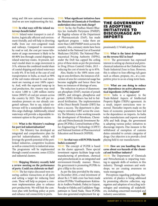 AUGUST 2017 II THE DOLLAR BUSINESS 39
TDB: What significant initiatives have
the Ministry of Chemicals & Fertilisers
undertaken since you took charge?
MLM: So far, the Pradhan Mantri Bhar-
tiya Jan Aushadhi Pariyojana (PMBJP),
the flagship scheme of the Department
of Pharmaceuticals (DoP), has made
significant progress – today there are
more than 1,600 PMBJP stores across the
country. Also, coronary stents have been
included in the National List of Essential
Medicines (NLEM). The National Phar-
maceutical Pricing Authority (NPPA),
under the DoP, has capped the ceiling
price of these stents as per the provisions
in Drug (Prices Control) Order, 2013 –
reducing the cost of stents by up to 85%.
Also, thanks to the 100% neem coat-
ing on urea fertilisers, the instances of di-
version of urea for commercial usage has
become negligible and hence there has
been no instances of shortage of urea.
The reduction in prices of diammoni-
um phosphate (DAP), muriate of potash
(MOP), and nitrogen, phosphorus and
potash (NPK) fertilisers has led to bal-
anced fertilisation. The implementation
of the Direct Benefit Transfer (DBT) has
been a success. The department is plan-
ning to introduce DBT across the coun-
try. The Ministry is also working towards
the development of Petroleum, Chemi-
cals and Petrochemicals Investment Re-
gions (PCPIRs), Central Institute of Plas-
tics Engineering & Technology (CIPET)
and National Institute of Pharmaceutical
Education and Research (NIPER).
TDB: In what ways will PCPIRs benefit
India’s economy?
MLM: The concept of PCPIR is based
on the cluster approach. These special
investment regions facilitate large-scale
manufacturing of petroleum, chemical
and petrochemicals in an integrated and
environment-friendly manner. Hence,
the government is promoting PCPIRs to
give a fillip to the sector.
As per the data provided by the states,
in December 2016, a total investment of
about Rs.1.75 lakh crore has been made
infourPCPIRs:Visakhapatnam-Kakina-
da in Andhra Pradesh, Dahej in Gujarat,
Paradip in Odisha and Cuddalore-Naga-
pattinam in Tamil Nadu. These PCPIRs
have also generated employment for ap-
proximately 2.74 lakh people.
TDB: What is the latest development
on the reverse SEZ in Iran?
MLM: The government has expressed
interest in setting up chemical and petro-
chemical industries at the Chabahar Free
Trade-Industrial Zone in Iran. However,
this is subject to Iran offering rich gases
such as ethane, propane, etc., at a com-
petitive price to us on a long-term basis.
TDB: What are you doing to reduce
our dependence on active pharmaceu-
tical ingredients (APIs) imports?
MLM: India is a signatory to the
Trade-Related Aspects of Intellectual
Property Rights (TRIPs) agreement. As
a result, import restrictions were re-
moved. Thereafter imports made on the
basis of economic parameters have led
to the dependence on imports. As India
today manufactures and exports several
APIs and bulk drugs, the government
is adopting various policy initiatives to
discourage imports. One measure is the
withdrawal of exemption of customs
duties extended to certain categories of
drugs. Our objective is to provide a level
playing field to our manufacturers.
TDB: How are you handling the con-
cerns about eco-hazards of the chemi-
cal and fertiliser industry?
MLM: The Department of Chemicals
and Petrochemicals is imparting train-
ing to upgrade skills of workers in this
industry. Through seminars and work-
shops, we are creating awareness on
waste management.
Perceptions regarding polluting char-
acteristic of plastics is being addressed
by promoting effective collection, seg-
regation and adoption of recycling tech-
nologies and sensitising all stakehold-
ers, including concerned municipal and
industry associations.
isting and 106 new national waterways.
And we are now implementing the Act.
TDB: In what ways will the inland wa-
terways benefit India?
MLM: Inland water transport is cost ef-
fective, logistically efficient and environ-
ment-friendly, and will help in diverting
traffic from our over-congested roads
and railways. Compared to movement
by road or rail, the cost per tonne-kilo-
metre of cargo movement is likely to be
60-80% less through coastal shipping or
inland waterway routes. At present, rail-
way’s modal share in cargo movement is
31%, whereas the combined modal share
of coastal shipping and inland waterways
is only 6%. If we look at the case of coal
transportation in India, as much as 90%
of the rail routes relevant to coal move-
ment are running at over 100% capaci-
ty. And, with the expected ramp-up in
coal production, the country may need
to move 1,000 to 1,200 million metric
tonne (MMT) of coal per annum across
the country by 2025. This will put tre-
mendous pressure on our already con-
gested railways. Not to say, inland wa-
terways will be a sustainable solution to
this cargo challenge. Additionally, inland
waterways will provide a dependable in-
vestment option to the private sector.
TDB: What is the Ministry’s roadmap
for port-led industrialisation?
MLM: The Ministry has developed an
integrated and comprehensive plan for
port-led industrialisation, which will
leverage the growth potential of the port-
linked industries, competitive locations
as well as connectivity to industrial areas.
The programme will be implemented
through coastal economic zones (CEZs)
and industrial clusters.
TDB: Shipping Ministry recently held
a review meeting on the performance
of ports. Could you elaborate on that?
MLM: The key topics discussed were en-
suring cashless transactions at all ports
and setting a target for reducing fixed
costs. These will help us prepare a com-
mon implementation plan to enhance
port productivity. We will link the com-
mon plan with berthing policy at ports
and enhance rail connectivity to ports.
THE GOVERNMENT
IS ADOPTING
INITIATIVES TO
DISCOURAGE API
IMPORTS
 