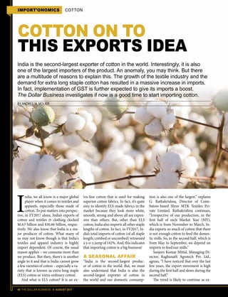 40 THE DOLLAR BUSINESS II AUGUST 2017
India is the second-largest exporter of cotton in the world. Interestingly, it is also
one of the largest importers of the product. An anomaly, you may think. But there
are a multitude of reasons to explain this. The growth of the textile industry and the
demand for extra long staple cotton has resulted in a massive increase in imports.
In fact, implementation of GST is further expected to give its imports a boost.
The Dollar Business investigates if now is a good time to start importing cotton.
BY ANDRES M. MOLIER
COTTON ON TO
THIS EXPORTS IDEA
I
ndia, we all know is a major global
player when it comes to textiles and
apparels, especially those made of
cotton. To put matters into perspec-
tive, in FY2017 alone, India’s exports of
cotton and textiles & clothing clocked
$6.63 billion and $36.66 billion, respec-
tively. We also know that India is a ma-
jor producer of cotton. What many of
us may not know though is that India's
textiles and apparel industry is highly
import dependent. Of course, the usual
reason applies – we consume more than
we produce. But then, there's is another
angle to it and that is India cannot grow
a few varieties of cotton – especially a va-
riety that is known as extra-long staple
(ELS) cotton or ‘extra-ordinary cotton’.
And what is ELS cotton? It is an ex-
tra-fine cotton that is used for making
superior cotton fabrics. In fact, it’s quite
easy to identify ELS-made fabrics in the
market because they look more white,
smooth, strong and above all are expen-
sive than others. But, other than ELS
cotton, India also imports all other staple
lengths of cotton. In fact, in FY2017, In-
dia’s total imports of cotton (of all staple
length, combed or uncombed) witnessed
a y-o-y jump of 142%. And, this indicates
that importing cotton is a big business!
A SEASONAL AFFAIR
“India is the second-largest produc-
er of cotton in the world. But, we must
also understand that India is also the
second-largest exporter of cotton in
the world and our domestic consump-
tion is also one of the largest,” explains
G. Rathakrishna, Director of Coim-
batore-based Shree MTK Textiles Pri-
vate Limited. Rathakrishna continues,
“Irrespective of our production, in the
first half of each Market Year (MY),
which is from November to March, In-
dia exports so much of cotton that there
is not enough cotton to feed the domes-
tic mills. So, in the second half, which is
from May to September, we depend on
imports to feed our mills.”
Sanjeev Kumar Mittal, Managing Di-
rector, Raghunath Agrotech Pvt. Ltd.,
agrees, “I have noticed that over the last
few years, the export movement is high
during the first half and slows during the
second half.”
The trend is likely to continue as ex-
IMPORT’ONOMICS COTTON
 