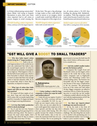 42 THE DOLLAR BUSINESS II AUGUST 2017
IMPORT’ONOMICS COTTON
to 30 days without paying customs duty,”
shares Mittal. And owing to frequent
fluctuations in price, there were times
when importers had to sell cotton at
narrow margins to avoid crossing the
30-day limit. This gave a big advantage
to large traders as they could afford to
work on narrow or no margins, which
a small trader would find difficult to do.
But now, irrespective of the origin of cot-
ton, all cottons attract a 5% GST, thus
levelling the playing field. Rathakrish-
na explains, “Only big companies could
trade cotton because it used to be a time-
bound business and attracted indirect tax
G. Rathakrishna
DIRECTOR,
SHREE MTK TEXTILES PVT. LTD.
GST WILL GIVE A BOOST TO SMALL TRADERS”
TDB: Why does India import cotton
despite being the 2nd
largest producer?
G. Rathakrishna (GR): India is the sec-
ond-largest producer in the world, but we
must also understand that India is also
the second-largest exporter of cotton in
the world and our domestic consumption
is very high too. What happens is that, in
the first half of each market year, which is
from November to March, India exports
so much of cotton that there isn’t enough
cotton to feed the domestic mills. So, in
the second half, which is from May to
September, we depend on imports.
TDB: What type of cotton does India
import and what are our major sourc-
ing countries?
GR: We import all three staples of cot-
ton; short, long and extra-long staple
(ELS) cotton. But, we mostly import long
and ELS. Currently, US, Egypt and Spain
are our largest sourcing destinations.
TDB: Is it true that India’s production
of ELS is slowly declining?
GR: Yes, it's sad, but very true. Farmers
are quickly shifting from growing ELS to
medium and long cotton. The reason is
because the usual cotton staples, short
and long, take about 95 days to mature
while ELS takes more than 125 days.
government to increase the hold-time 90
days, which I believe will become a reali-
ty in a month or so.
TDB: And why couldn’t smaller traders
get into the business earlier?
GR: Companies like Cargill, Ecom and
Barnhardt Cotton are the largest cotton
traders in the world. But of late, some
Indian companies such as Raghunath
Cotton and Dharmdeep Cotton have
started trading cotton. The business was
favourable only for the bigger compa-
nies because of the many complications
in the tax structure. The government
levies tax if the cotton isn’t sold within
30 days. Bigger companies can afford to
sometimes sell on or below the purchas-
ing price to avoid this tax but smaller
companies couldn’t afford to do that. But
now with the implementation of GST the
playing field has been levelled.
TDB: Are there any imports-related
challenges one must be aware of?
GR: So far, the trade is free from all
obstacles. There is no import duty and
there is no logistical or infrastructural
challenge. The only thing that one needs
to be careful is the purchasing price in
the international market. Lest we forget,
India is a price-sensitive market.
TDB: Cotton trading is ruled by large
companies. Is there any scope for small
and medium players?
GR: Under the new tax regime, Goods 
Services Tax (GST), everyone will have
to pay a refundable 5% GST. So, any-
body can now import cotton, store and
sell it. Also, one can now adjust the im-
port credit against their output tax in the
chain upward, and that way they don’t
lose any money while buying. This will
greatly increase the volume of business
for the small traders. Also, at the mo-
ment, the maximum hold-time of a con-
tainer is 30 days. But we are pushing the
World’sleadingcottonimporters
China continues to be the largest importer
World’slargestcottonexporters
India ranks second only to US
India’smajorsourcesofcotton
Over 60% is coming from US  Australia
Source: TDB Intelligence Unit  UN Comtrade;
break-up for CY2016; HS Code: 520100
Source: TDB Intelligence Unit  UN Comtrade;
break-up for CY2016; HS Code: 520100
Source: TDB Intelligence Unit  Ministry of Commerce, GoI;
break-up for FY2017; HS Code: 52010020
30%
6%
6%
3%
31%
24%
13%12%
11%
4%
3% 37%
20%15%
13%
32%
12%
10%10%
8%
China
Vietnam
Turkey
Indonesia
Bangladesh
India
Other
US
India
Brazil
Australia
Burkina Faso
Greece
Other
US
Australia
Mali
Egypt
Cote d’ Ivoire
Other
 