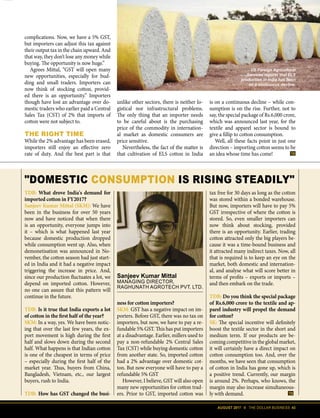 AUGUST 2017 II THE DOLLAR BUSINESS 43
Sanjeev Kumar Mittal
MANAGING DIRECTOR,
RAGHUNATH AGROTECH PVT. LTD.
DOMESTIC CONSUMPTION IS RISING STEADILY
TDB: What drove India's demand for
imported cotton in FY2017?
Sanjeev Kumar Mittal (SKM): We have
been in the business for over 50 years
now and have noticed that when there
is an opportunity, everyone jumps into
it – which is what happened last year
because domestic production dropped
while consumption went up. Also, when
demonetisation was announced in No-
vember, the cotton season had just start-
ed in India and it had a negative impact
triggering the increase in price. And,
since our production fluctuates a lot, we
depend on imported cotton. However,
no one can assure that this pattern will
continue in the future.
TDB: Is it true that India exports a lot
of cotton in the first half of the year?
SKM: In a way, yes. We have been notic-
ing that over the last few years, the ex-
port movement is high during the first
half and slows down during the second
half. What happens is that Indian cotton
is one of the cheapest in terms of price
– especially during the first half of the
market year. Thus, buyers from China,
Bangladesh, Vietnam, etc., our largest
buyers, rush to India.
TDB: How has GST changed the busi-
tax free for 30 days as long as the cotton
was stored within a bonded warehouse.
But now, importers will have to pay 5%
GST irrespective of where the cotton is
stored. So, even smaller importers can
now think about stocking, provided
there is an opportunity. Earlier, trading
cotton attracted only the big players be-
cause it was a time-bound business and
it attracted many indirect taxes. Now, all
that is required is to keep an eye on the
market, both domestic and internation-
al, and analyse what will score better in
terms of profits – exports or imports –
and then embark on the trade.
TDB: Do you think the special package
of Rs.6,000 crore to the textile and ap-
parel industry will propel the demand
for cotton?
SK: The special incentive will definitely
boost the textile sector in the short and
medium term. If our products are be-
coming competitive in the global market,
it will certainly have a direct impact on
cotton consumption too. And, over the
months, we have seen that consumption
of cotton in India has gone up, which is
a positive trend. Currently, our margin
is around 2%. Perhaps, who knows, the
margin may also increase simultaneous-
ly with demand.
ness for cotton importers?
SKM: GST has a negative impact on im-
porters. Before GST, there was no tax on
importers, but now, we have to pay a re-
fundable 5% GST. This has put importers
at a disadvantage. Earlier, millers used to
pay a non-refundable 2% Central Sales
Tax (CST) while buying domestic cotton
from another state. So, imported cotton
had a 2% advantage over domestic cot-
ton. But now everyone will have to pay a
refundable 5% GST
However, I believe, GST will also open
many new opportunities for cotton trad-
ers. Prior to GST, imported cotton was
US Foreign Agricultural
Services reports that ELS
production in India has been
on a continuous decline.
complications. Now, we have a 5% GST,
but importers can adjust this tax against
their output tax in the chain upward. And
that way, they don’t lose any money while
buying. The opportunity is now huge.”
Agrees Mittal, “GST will open many
new opportunities, especially for bud-
ding and small traders. Importers can
now think of stocking cotton, provid-
ed there is an opportunity.” Importers
though have lost an advantage over do-
mestic traders who earlier paid a Central
Sales Tax (CST) of 2% that imports of
cotton were not subject to.
THE RIGHT TIME
While the 2% advantage has been erased,
importers still enjoy an effective zero
rate of duty. And the best part is that
unlike other sectors, there is neither lo-
gistical nor infrastructural problems.
The only thing that an importer needs
to be careful about is the purchasing
price of the commodity in internation-
al market as domestic consumers are
price sensitive.
Nevertheless, the fact of the matter is
that cultivation of ELS cotton in India
is on a continuous decline – while con-
sumption is on the rise. Further, not to
say, the special package of Rs.6,000 crore,
which was announced last year, for the
textile and apparel sector is bound to
give a fillip to cotton consumption.
Well, all these facts point in just one
direction – importing cotton seems to be
an idea whose time has come!
 