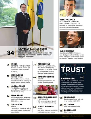 AUGUST 2017 II THE DOLLAR BUSINESS 5
INBOX
LETTERS TO THE EDITOR
Readers’ feedback, criticism and
appreciation that hit our mailbox
in July 2017.
MONOLOGUE
PEOPLE SPEAK
Nirmala Sitharaman on industry
status for agriculture; Xi Jinping on
China-Germany relations & more
GLOBAL TRADE
The G-20 Summit, US energy
policy, EU-Japan FTA, China’s beef
imports & much more.
INDIA TRADE
GST implementation, two-wheeler
exports to Sri Lanka, India-Israel
bilateral ties & more.
SPOTLIGHT
BRAZIL
The country is trying to get over the
commodity crisis by expanding its
export basket.
RENDEZVOUS
MANSUKH LAL MANDAVIYA,
MoS, ROAD TRANSPORT,
SHIPPING & CHEMICALS, GoI
On initiatives taken by him to
overcome global challenges.
IMPORT’ONOMICS
COTTON
While margins are narrow, the
volumes make it worthwhile.
SECRET INGREDIENT
POMEGRANATE
With consumption growing world-
wide exporters look to make hay.
POLICY MONITOR
APEDA
D. K. Singh, Chairman, on APEDA’s
initiatives to boost agro exports.
TDB FORUM
Questions about foreign trade that
hit our mail box in July 2017.
DATEBOOK
Some must-visit trade shows.
BORDERLINE
Editor’s Column
EXIMPEDIA
TRUST AND FOREIGN TRADE
Trust has been a key factor in foreign
trade ever since ships started sailing and
its importance has only gone up in the era
of Internet where buyers and sellers rare-
ly meet. But building trust does not come
easy. We giveaway the secrets of trust.
H.E. TOVAR DA SILVA NUNES
AMBASSADOR OF BRAZIL TO INDIA
Talks about the past and present state of Brazil-India
relationship and explains the roadmap for the future
to fortify the bilateral ties.
SUDHIR HASIJA
CHAIRMAN, KARBONN MOBILES
Talks about growth potential of Indian handset
market and explains how he plans to expand
the company’s footprint in Europe and Africa.
NEERAJ KANWAR
VICE CHAIRMAN & MANAGING
DIRECTOR, APOLLO TYRES LTD.
Discusses the Indian market for tyres and
company’s international gameplan.
06
12
38
40
48
54
14
32
10
34
60
62
66
46
44
 
