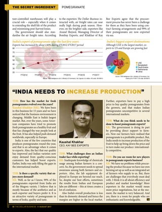 50 THE DOLLAR BUSINESS II AUGUST 2017
THE SECRET INGREDIENT POMEGRANATE
ture-controlled warehouses will play a
crucial role – especially when it comes
to extending the shelf life of the product
and minimising post-harvest losses.
The government should also stan-
dardise the air freight rates. According
to the exporters The Dollar Business in-
teracted with, air freight rates can soar
really high during peak season. How-
ever, on the brighter side, exporters like
Anand Shejwal, Managing Director of
Bombay Exports, and Khakhar of Kay
Bee Exports agree that the procure-
ment process has never been a challenge
for them as they have been using con-
tract farming arrangements and 99% of
their pomegranates are now exported
via sea.
TDB: What challenges does an Indian
trader face while exporting?
KK: Inadequate knowledge of chemicals
usage among Indian farmers is a con-
cern. So, the government needs to spread
awareness among both farmers and ex-
porters. Also, the lab equipment de-
ployed in Europe are beyond our reach.
So, despite our best efforts, sometimes
the results from Indian and European
labs are different – this at times creates a
lot of confusion.
Also India’s overall production is less
than its domestic demand and hence the
margins are higher in the local market.
“INDIA NEEDS TO INCREASE PRODUCTION”
Kaushal Khakhar
CEO, KAY BEE EXPORTS
TDB: How has the market for fresh
pomegranates evolved over the years?
Kaushal Khakhar (KK): We have been
in this business for 15 years and we have
noticed that the business environment is
changing. Middle East is India’s largest
market. But, over the years, some Amer-
ican companies have tried to promote
fresh pomegranates as a healthy fruit and
that has changed the way people look at
the fruit. It has also helped push demand
worldwide, especially in Europe.
India is one of the few countries that
produces pomegranates round-the-year,
and that is an advantage when it comes
to exports. Also, the fact that our quality
has improved and Indian varieties now
enjoy demand from quality-conscious
customers has helped boost exports.
Earlier, India was only filling the gaps in
the international market.
TDB: Is there a specific variety that en-
joys more demand?
KK: Well, as far as I know, 99% of the
pomegranates exported from India are
of the bhagwa variety. I believe that is
mostly because of the aesthetics and as
such exporter and buyers prefer it. It is
an attractive variety of pomegranate in
terms of looks, quality and taste.
Further, exporters have to pay a high
price to buy quality pomegranates from
the growers, and that makes Indian
pomegranates uncompetitive in several
international markets.
TDB: What do you think needs to be
done to boost pomegranate exports?
KK: The government is doing its part
by providing direct support to farm-
ers. Now our farmers have realised that
pomegranate is a profitable product. But,
India needs to increase production of the
fruit to help up bring down the price and
in turn make our produce international-
ly competitive.
TDB: Do you see room for new players
in pomegranate exports business?
KK: We have no problems while procur-
ing the product because we have our own
farming set up as well as an integrated set
of farmers who supply to us. But, there
are challenges that everybody must deal
with. I think it is all about efficiency and
product and market knowledge! More
exporters in the market would mean
more price negotiations, but at the mo-
ment, the market is very balanced. And
yes, there is a room for people who are
enthusiastic and knowledgeable.
India’s export of pomegranate over the last few years
Exports has increased by about 140% during FY2012-FY2017 period
Source: TDB Intelligence Unit  Ministry of Commerce, GoI; figures in $ million; HS code: 08109010
80
70
60
50
40
30
20
FY2012 FY2013 FY2014 FY2015 FY2016 FY2017
India’s biggest export destinations
Although UAE is the largest market, ex-
ports to US and Europe are growing fast
Source: TDB Intelligence Unit  Ministry of Commerce, GoI;
break-up for FY2017; HS code: 08109010
UAE
Bangladesh
Saudi Arabia
Netherlands
Other
30%
51%
7%
6%
6%
 